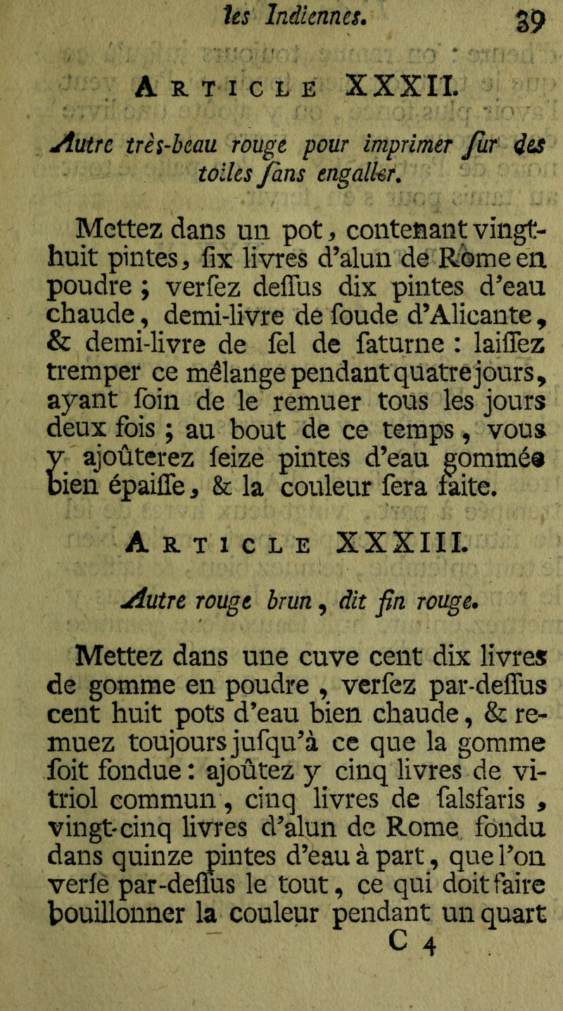 A R T I C L E XXXIl. Autre très-beau rouge pour imprimer Jùr i&s toiles fins engalkr. Mettez dans un pot, contenant vingt- huit pintes, fix livres d’alun de Rome en poudre ; verfez deflus dix pintes d’eau chaudedemi-livre de foude d’Alicante , & demi-livre de fel de faturne : laiflèz tremper ce mélange pendant quatre jours, ayant foin de le remuer tous les jours deux fois ; au bout de ce temps , vous y ajoûterez feize pintes d’eau gommés bien épailTe, & la couleur fera laite. Article XXXIIL Autre rouge brun, dit fin rouge. Mettez dans une cuve cent dix livres de gomme en poudre , verfez par-deffus cent huit pots d’eau bien chaude, & re- muez toujours jufqu’à ce que la gomme foit fondue : ajoutez y cinq livres de vi- triol commun, cinq livres de falsfaris , vingt-cinq livres d’alun de Rome fondu dans quinze pintes d’eau à part , que l’on verlè par-delTus le tout, ce qui doit faire bouillonner la couleur pendant un quart