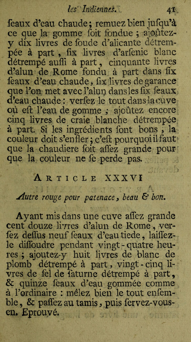 féaux d’eau chaude ; remuez bien iufqu’à ce que la gomme foit fondue j ajôptez- y dix livres de foude d’alicante détrem- pée à part , fix livres d’arfenic blanc détrempé auffi à part, cinquante livres d’alun de Rome fondu à part dans fix féaux d’eau chaude, fix livres de garance que l’on met avec l’alun dans les fix féaux d’eau chaude : verfez le tout dans la cuve où eft l’eau de gomme ; ajoutez encore cinq livres de_ craie blanche détrempée, à part. Si les ingrédients font bons , la couleur doit s’enfler ; c’eft pourquoi il faut que la chaudière foit allez grande pour que la couleur ne fe perde pas. Article XXXVI jiutrc rouge pour patenace, beau & bon. Ayant mis dans une cuve afîez grande cent douze livres d’alun de Rome, ver- fez defîus neuf féaux d’eau tiede, lailTez- le difîbudre pendant vingt-quatre heu- res ; ajoutez-y huit livres de blanc de plomb détrempé à part, vingt - cinq li- vres de fel de faturne détrempé à part, & quinze féaux d’eau gommée comme à l’ordinaire : mêlez bien le tout enfem- ble, & pafîez av tamis, puis fervez-vous- en. Eprouvé.