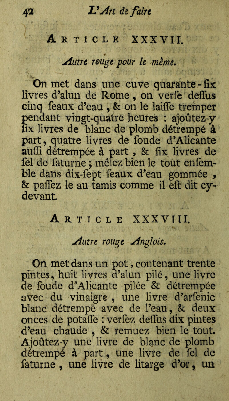 Article XXX VII. Autre reuge pour le même. ^ On met dans une cuve quarante - fîx livres d’alun de Rome, on verfe deflus cinq féaux d’eau , & on le laiffe tremper Sendant vingt-quatre heures : ajoûtez-y X livres de blanc de plomb détrempé à part, quatre livres de foude d’Alicante auffi détreinpée à part, & fix livres de fel de faturne ; mêlez bien le tout enfem- ble dans dix-fept féaux d’eau gommée , & palTez le au tamis comme il eft dit cy~ devant. Article XXXVTII. Autre rouge Anglois. Oïl met dans un pot, contenant trente pintes, huit livres d’alun pilé, une livre de foude d’Alicante pilée & détrempée avec du vinaigre , une livre d’arfenic blanc détrempé avec de l’eau, & deux onces de potalTe : verfez deflus dix pintes d’eau chaude » & remuez bien le tout. Ajoûtez-y une livre de blanc de plomb détrempé à part, une livre de fel de faturne , une livre de litarge d’or, un