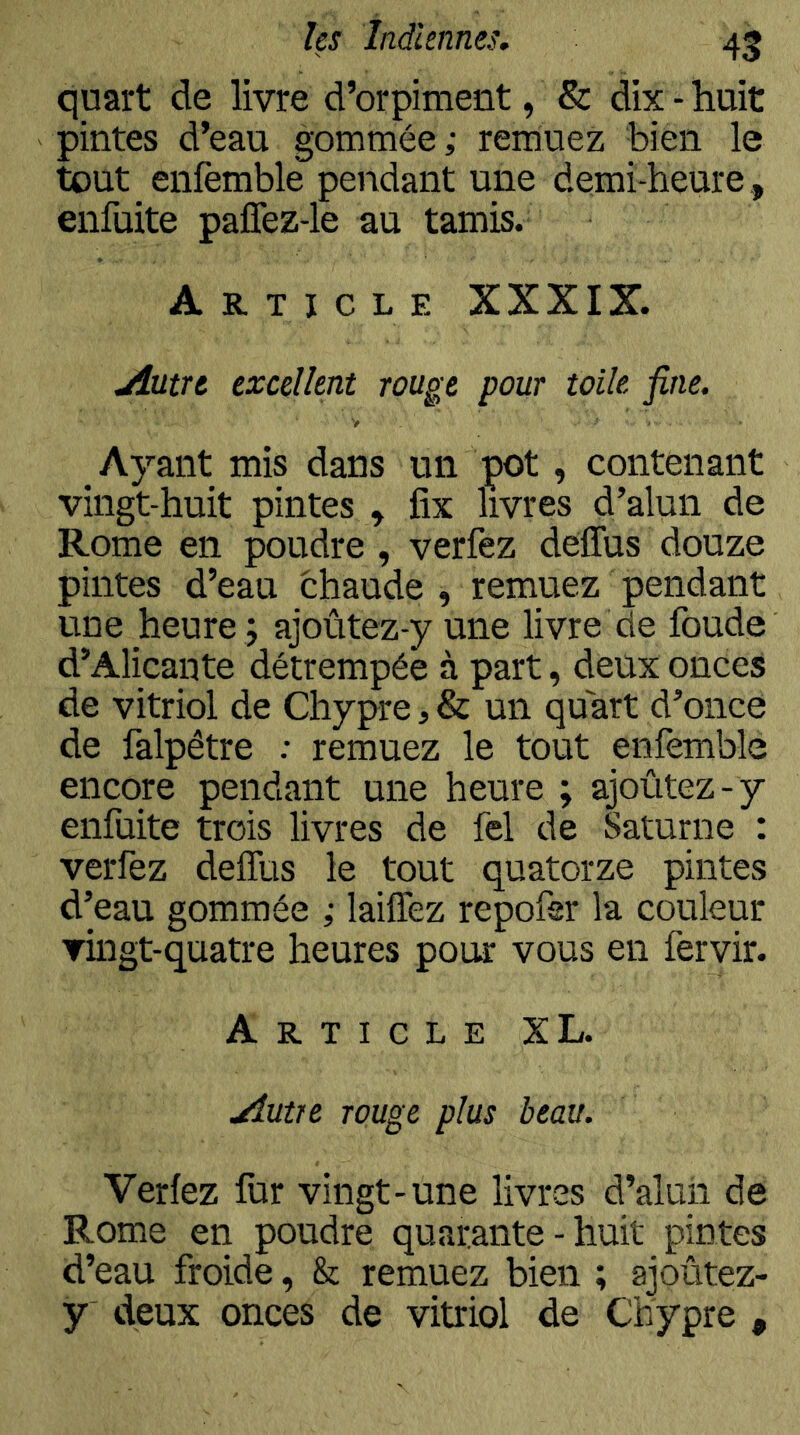 quart de livre d’orpiment, & dix - huit pintes d’eau gommée; remuez bien le tout enfemble pendant une demi-heure , enfuite paffez-le au tamis. Article XXXIX. jîutre excellent rouge pour toile fine. Ayant mis dans un pot, contenant vingt-huit pintes , fix livres d’alun de Rome en poudre , verfez delTus douze pintes d’eau chaude , remuez pendant une heure ; ajoûtez-y une livre de foude d’Alicante détrempée à part, deux onces de vitriol de Chypre, & un quart d’once de falpêtre : remuez le tout enfemble encore pendant une heure ; ajoûtez-y enfuite trois livres de fel de Saturne : verfez delTus le tout quatorze pintes d’eau gommée ; laiffez repofsr la couleur vingt-quatre heures pour vous en fervir. Article XL. yîutre rouge plus beau. Verfez fur vingt-une livres d’aluii de Rome en poudre quarante - huit pintes d’eau froide, & remuez bien ; ajoûtez- y deux onces de vitriol de Chypre ,