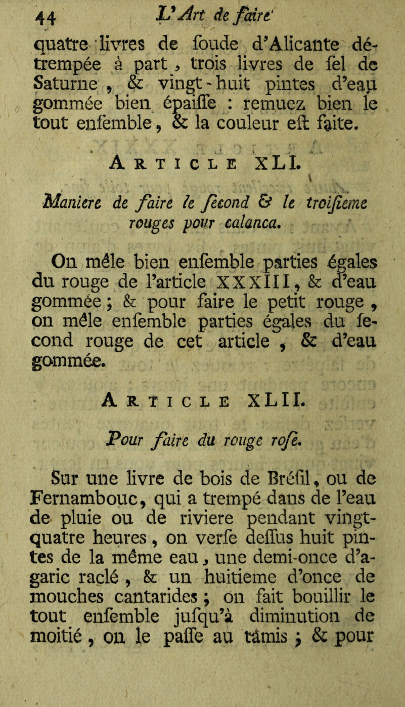 quatre livres de foude d’Alicante dé- trempée à part, trois livres de fel de Saturne , & vingt-huit pintes d’eap gommée bien épaiffe : remuez bien le tout enfèmble, & la couleur eil faite. Article XL I. V Maniéré de faire h fécond & le troijieme rouges pour calanca. On mêle bien enfemble parties égales du rouge de l’article XXXIII, & d’eau gommée ; & pour faire le petit rouge , on mêle enlèmble parties égales du fé- cond rouge de cet article , & d’eau gommée. Article XLII. Pour faire du rouge roje. Sur une livre de bois de Bréfil, ou de Fernambouc, qui a trempé dans de l’eau de pluie ou de riviere pendant vingt- quatre heures, on verfe deffus huit pin- tes de la même eau, une demi-once d’a- garic raclé , & un huitième d’once de mouches cantarides ; on fait bouillir le tout enfemble jufqu’à diminution de moitié, on le paffe au tâmis j & pour