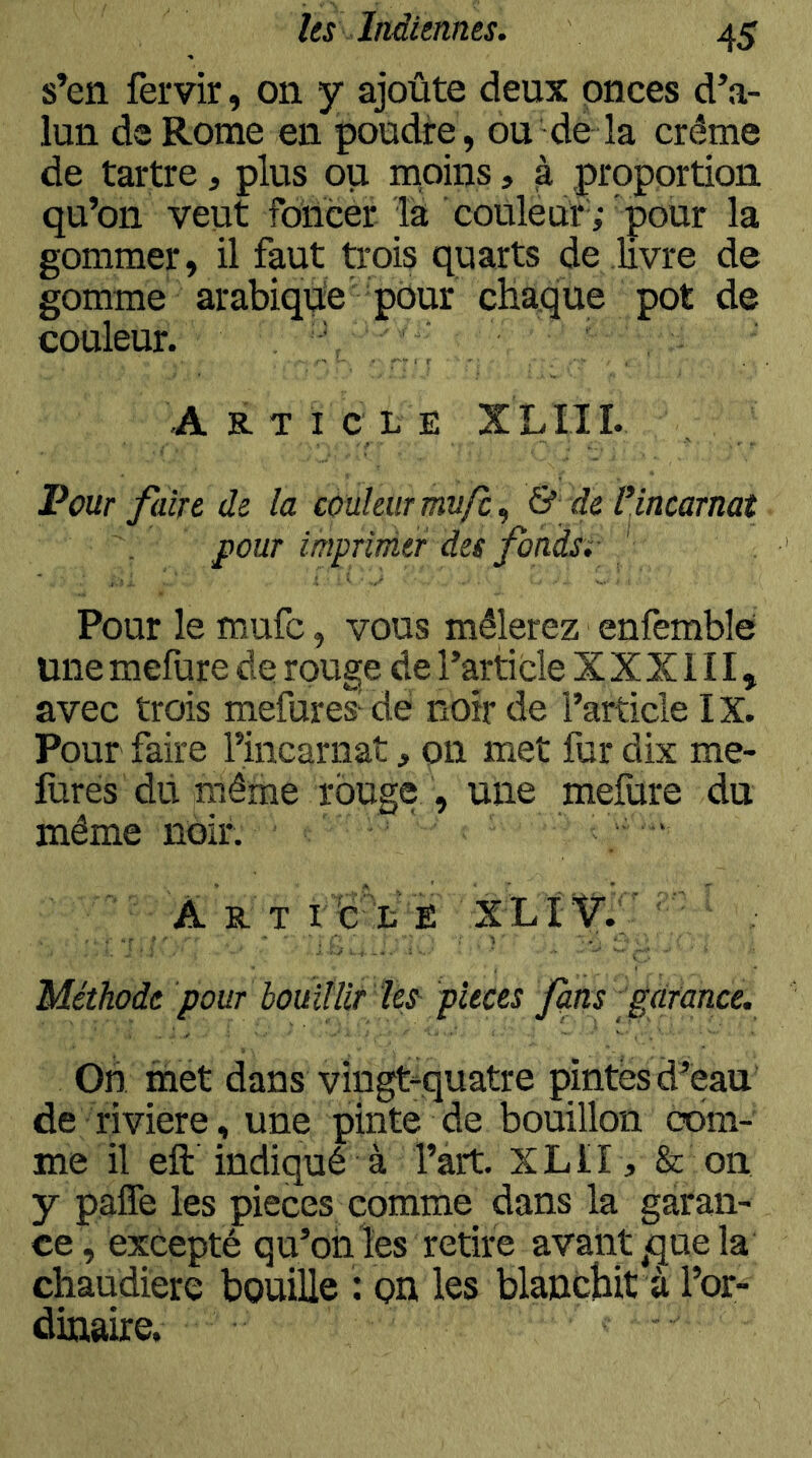 s’en fervir, on y ajoûte deux onces d’a- lun dsRome en poudire, ou de la crème de tartre, plus ou rnoins, à proportion qu’on veut foiicer la couleur ; pour la gommer, il faut Urois quarts de livre de gomme arabique' pour chaque pot de couleur. Ar-ticle XLIII. Pour faire de la couleur mufc, & de IHncarnat pour mprinier des fondsi ‘ Pour le mufc, vous mêlerez enfemble une mefure de rouge de l’article X X X111, avec trois mefures^de noir de l’article IX. Pour faire l’incarnat, on met fur dix me- lùres dii même rouge , une mefure du même noir. A r' t rd'A ê XLÏ'V.f Méthode pour bouillir tes^ pièces fus garance. On met dans vingt-quatre pintes d’eau de riviere , une pinte de bouillon com- me il eft indiqué à l’art. XLII , & on y paffe les pièces comme dans la garan- ce, excepté qu’on les retire avant ^que la chaudière bouille : on les blanébit à l’or- dinaire.