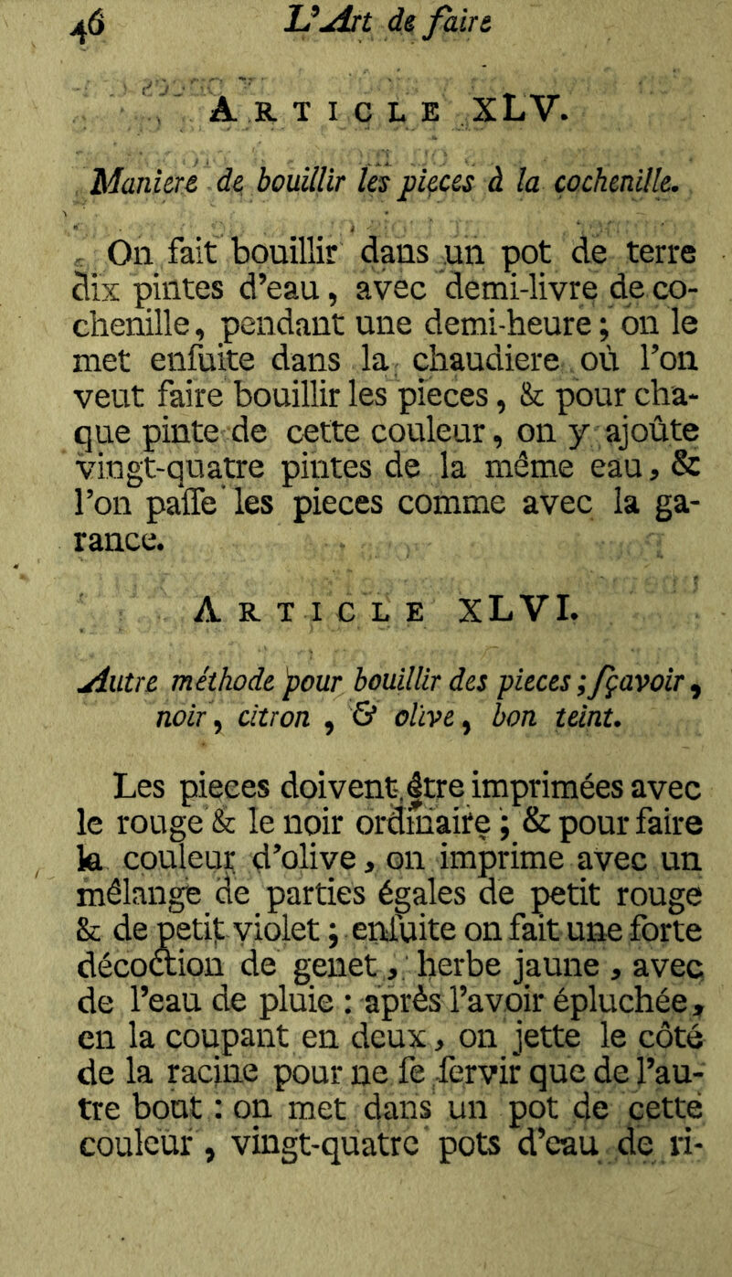 , A R. T I Ç L E XLV. Maniéré de bouillir les pièces à la çochenille. / On fait bouillir dans un çot de terre dix çiiites d’eau, avec demi-livre djs co- chenille , pendant une demi-heure ; on le met eiifuite dans la chaudière où Ton veut faire bouillir les pièces, & pour cha- que pinte de cette couleur, on y ajoûte vingt-quatre pintes de la même eau, & l’on paffe’les pièces comme avec la ga- rance. A R T I C L E XLVI. filtre méthode 'pour bouillir des j)ieces ;fçavoiT ^ noir y citron , & olive y bon teint. Les pièces doivent-,|tre imprimées avec le rouge & le noir ordinaire ; & pour faire la couleur d’olive, on imprime avec un mélange de parties égales de petit rouge & de peti): violet ; enduite on fait une forte décoaion de genet , herbe jaune , avec de l’eau de pluie : après l’avoir épluchée, en la coupant en deux, on jette le côté de la racine pour ne fe fervir que de l’au- tre bout : on met dans un pot de cette couleur, vingt-quatre pots d’eau de ri-