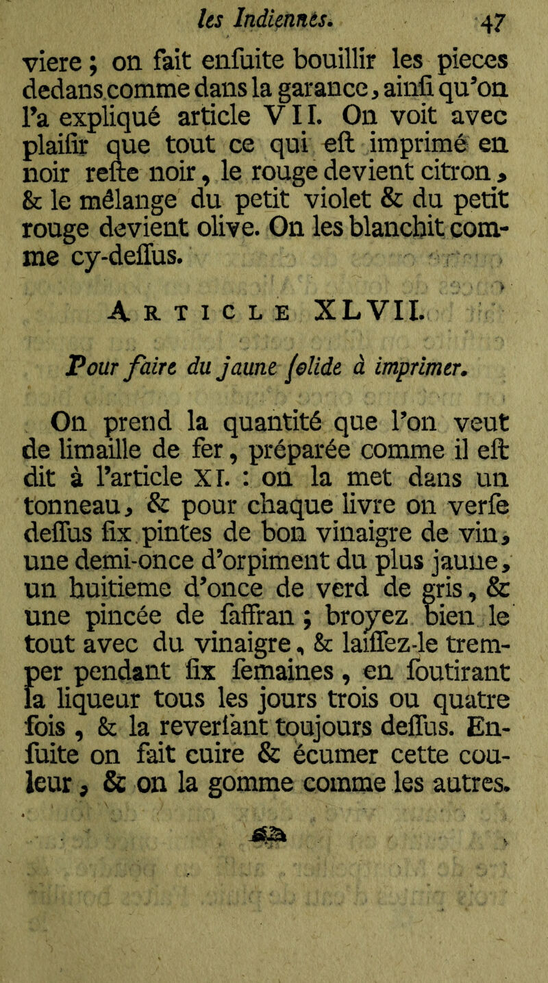 viere ; on fait enfuite bouillir les pièces dedans comme dans la garance, ainfi qu’on l’a expliqué article VIL On voit avec plaifîr que tout ce qui oft imprimé en noir refte noir, le rouge devient citron > Sc le mélange du petit violet & du petit rouge devient olive. On les blanchit com- me cy-deffus. Article XLVII. Pour faire du jaune felide à imprimer. On prend la quantité que l’on veut de limaille de fer, préparée comme il eft dit à l’article XL : on la met dans un tonneau, & pour chaque livre on verfe deffus fix pintes de bon vinaigre de vin j une demi-once d’orpiment du plus jaune, un huitième d’once de verd de gris, & une pincée de faffran ; broyez bien le tout avec du vinaigre, & laiffez-le trem- Der pendant fix femaines, en foutirant ! a liqueur tous les jours trois ou quatre ibis , & la reverlant toujours deffus. En- : uite on fait cuire & écumer cette cou- i ,eur, & on la gomme comme les autres.