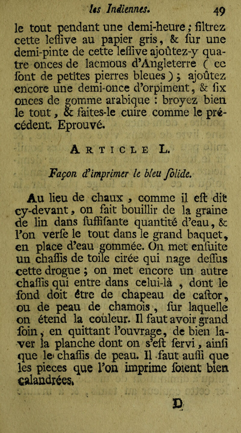 le tout pendant une demi-heure ,* filtrez cette îefiive au papier gris, & fur une demi-pinte de cette leffive ajoûtez-y qua- tre onces de lacmous d’Angleterre ( ce font de petites pierres bleues ) j ajoûtez encore une demi-once d’orpiment, & fix onces de gomme arabique : broyez bien le tout, & faites-le cuire comme le pré- cédent. Eprouvé. ArticleL. Façon d’imprimer le bleu folide. Au lieu de chaux , comme il eft dit cy-devant, on fait bouillir de la graine de lin dans fufliifante quantité d’eau, &: l’on verfe le tout dans le grand baquet, en place d’eau gommée. On met enfiiite un chaffis de toile cirée qui nage deffus cette drogue ; on met encore un autre chaffis qui entre dans celui-là , dont le fond doit être de chapeau de caftor, GU de peau de chamois , fur laquelle on étend la couleur. Il faut avoir grand foin, en quittant l’ouvrage, de bien la- ver la planche dont on s’eft fervi, ainfî que le chaffis de peau. Il faut auffi que les pièces que l’on imprime foient bien csdandréesi