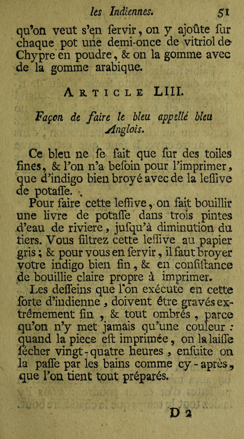 qu’on veut s’qii fervii*, on y ajoûte fur chaque pot une demi-once de vitriol de- Chypre en poudre, & on la gomme avec de la gomme arabique. Article LUI. Façon de faire le bleu appdlé bleu Anglais. Ce bleu ne fe fait que fur des toiles fines, & fon n’a befoin pour l’imprimer, que d’indigo bien broyé avec de la leflive de potaffe. . Pour faire cette leffive, on fait bouillir une livre de potaffe dans trois pintes d’eau de riviere, jufqu’à diminution du tiers. Vous filtrez cette leffive au papier gris ; & pour vous en fervir, il faut broyer votre indigo bien fin, & en confiltance de bouillie claire propre à imprimer. Les deffeins que Ton exécute en cette forte d’indienne , doivent être gravés ex- trêmement fin , & tout ombrés , parce qu’on n’y met jamais qu’une couleur .* quand la piece èft imprimée, oïl lalaiffe lecher vingt- quatre heures , enfuite on la paffeparles bains comme cy-après, que l’on tient tout préparés.