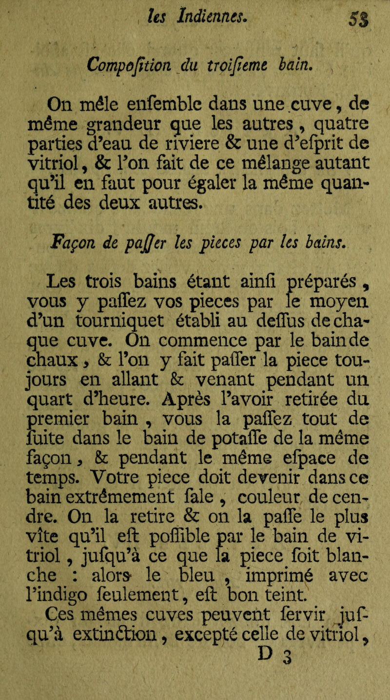 SB Compojftion du îroijîeme bain. On mêle enfemblc dans une cuve, de même grandeur gue les autres, quatre parties d’eau de riviere & une d’elprit de vitriol, & l’on fait de ce mélange autant qu’il en faut pour égaler la même quan- tité des deux autres. Façon de paÿer les pièces par les bains. Les trois bains étant ainfi préparés , vous y paflèz vos pièces par le moyen d’un tourniquet établi au deflus de cha- que cuve. On commence par le bain de chaux > & l’on y fait paffer la piece tou- jours en allant & venant pendant un quart d’heure. Après l’avoir retirée dn premier bain , vous la paffez tout de mite dans le bain de potaflè de la même façon, & pendant le même elpace de temps. Votre piece doit devenir dans ce bain extrêmement fale , couleur de cen- dre. On la retire & on la palTe le plus vite qu’il eft polîible par le bain de vi- triol , jufqu’à ce que la piece foit blan- che : alors- le bleu , imprimé avec l’indigo feulement, eft bon teint. Ces mêmes cuves peuvent fervir Juf- qu’à extinétion, excepté celle de vitriol, D 3