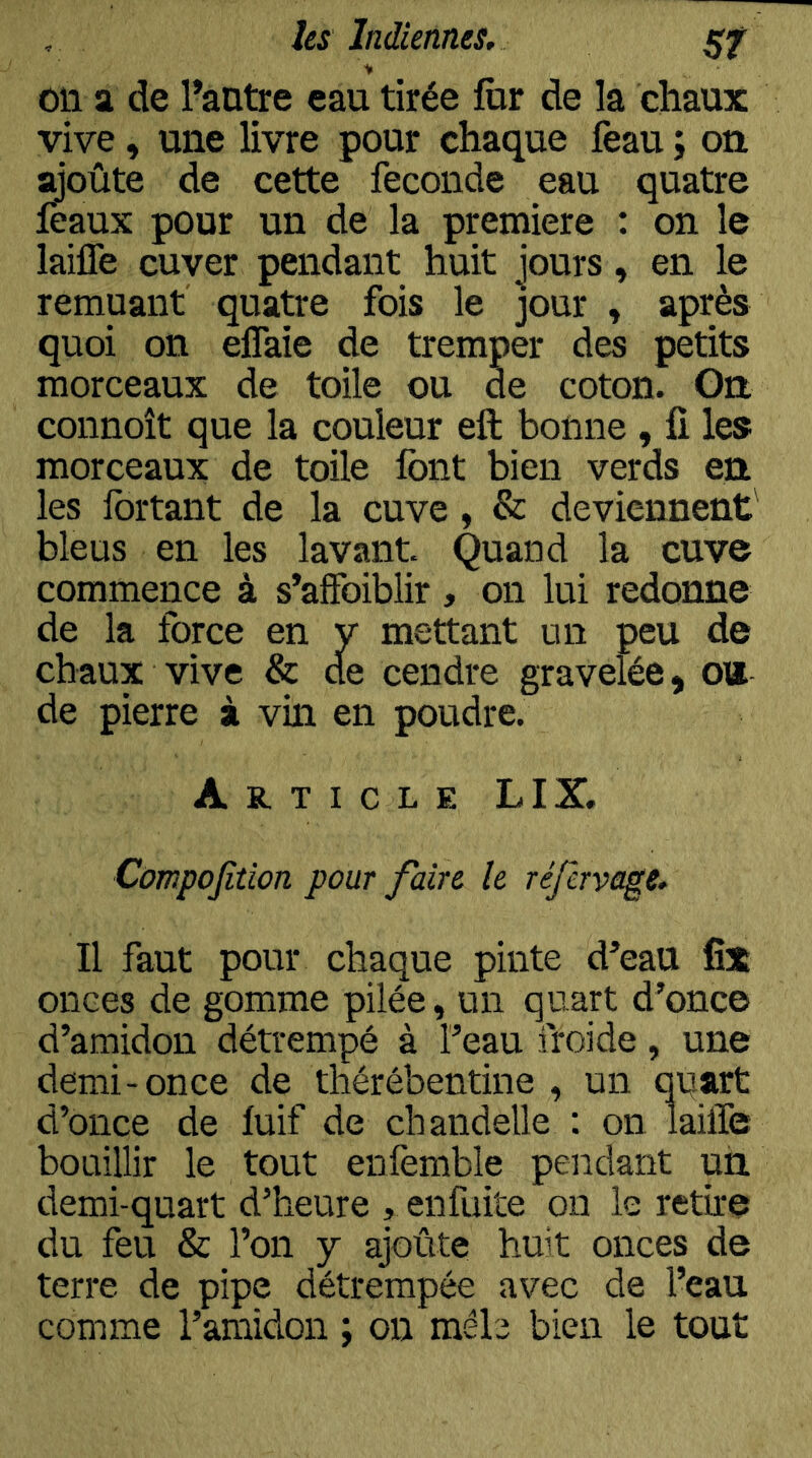 on a de l’antre eau tirée ftir de la chaux vive, une livre pour chaque feau ; on ^oûte de cette fécondé eau quatre leaux pour un de la première : on le laiffe cuver pendant huit jours, en le remuant quatre fois le jour , après quoi on elTaie de tremper des petits morceaux de toile ou de coton. Gn connoît que la couleur eft bonne , fi les morceaux de toile font bien verds en les fortant de la cuve, & deviennent' bleus en les lavant Quand la cuve commence à s’affoiblir , on lui redonne de la force en v mettant un peu de chaux vive & de cendre graveîée, ou de pierre à vin en poudre. Article LIX. Compojîtion pour faire le réfervage. Il faut pour chaque pinte d’eau fîx onces de gomme pilée, un quart d’once d’amidon détrempé à l’eau froide, une demi-once de thérébentine , un qqart d’once de luif de chandelle : on laiffe bouillir le tout enfemble pendant un. demi-quart d’heure , enfuite on le retire du feu & l’on j ajoûte huit onces de terre de pipe détrempée avec de l’eau comme l’amidon ; on mêle bien le tout