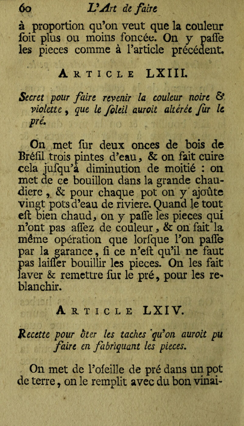 à proportion qu’on veut que la couleur foie plus ou moins foncée. On y pafle les pièces comme à l’article précédent. Article LXIII. Secret pour faire revenir la couleur noire & violate y que le foleil aurait altérée fur le pré. On met fur deux onces de bois de Bréfil trois pintes d’eau, & on fait cuire cela jufqu’a diminution de moitié : on met de ce bouillon dans la grande chau- dière , & pour chaque pot on y’ ajoûte vingt pots d’eau de riviere. Quand le tout eft bien chaud, on y pafle les pièces qui n’ont pas aflez de couleur, & on fait la même opération que lorfque l’on paflTe par la garance, ü ce n’eft qu’il ne faut pas laifler bouillir les pièces. On les fait laver & remettre fut le pré, pour les re-* blanchir. Article LXIV. Recette pour ôter les taches 'qu’on aurait pu faire en fabriquant les pièces. On met de l’ofeille de pré dans un pot de terre, on le remplit avec du bon vinai-