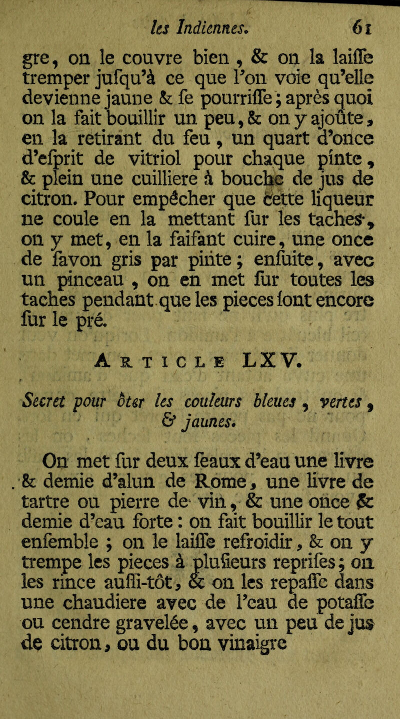 gre, on le couvre bien , & on la laifle tremper jufqu’à ce que Pon voie qu’elle devienne jaune & fe pourrilTe ; après quoi on la fait bouillir un peu,& onyajoûte, en la retirant du feu, un quart d’oiice d’elprit de vitriol pour chaque pinte, & plein une cuilliere à bouche de jus de citron. Pour empêcher que ëette liqueur ne coule en la mettant fur les taches-, on y met, en la faifant cuire, une once de favon gris par piiite; enfuite, avec un pinceau , on en met fur toutes les taches pendant que les pièces font encore fur le pré- Article LXV. Secret pour ôter les couleurs bleues, vertes , & jaunes. On met fur deux féaux d’eau une livre & demie d’alun de Rome, une livre de tartre ou pierre de- vin, & une once & demie d’eau forte : on fait bouillir le tout enfemble ; on le laifle refroidir, on y trempe les pièces à pluSeurs reprifes; on les rince aufîi-tôt, & on les repafle dans une chaudière avec de l’eau de potaffe ou cendre gravelée, avec un peu de jus de citron, ou du bon vinaigre