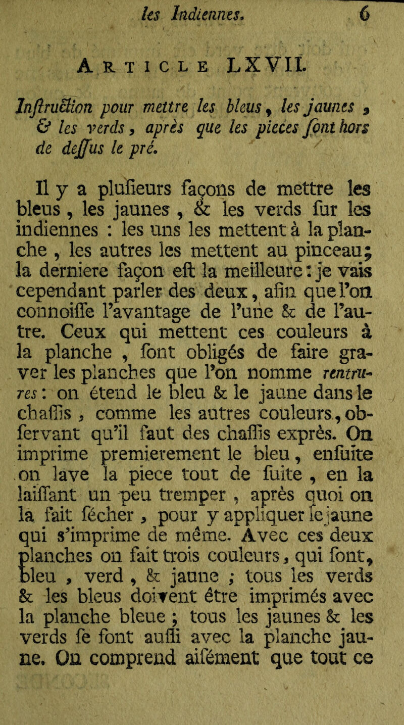 Art 1 c l e LXVIt InftruSion pour mettre les bleus ^ les jaunes j & les verds » après que les pièces fini hors de dejfus le pré. Il y a plufîeurs façons de mettre les bleus, les jaunes, & les verds fur les indiennes ; les uns les mettent à la plan- che , les autres les mettent au pinceau; la derniere façon eft la meilleure: je vais cependant parler des deux, afin que l’on coiinoiffe l’avantage de Tuiie & de l’au- tre. Ceux qui mettent ces couleurs à la planche , font obligés de faire gra- ver les planches que l’on nomme rentru-. Tes : on étend le bleu & le jaune dans le chaffis , comme les autres couleurs, ob- fervant qu’il faut des chalïis exprès. On imprime premièrement le bleu, enfuite on lave la piece tout de fuite , en la laiffant un p)eu tremper , après quoi on la fait fécher , pour y appliquer lejaune qui s’imprime de même. Avec ces deux planches on fait trois couleurs, qui font, bleu , verd, & jaune ; tous les verds Sc les bleus doivent être imprimés avec la planche bleue ; tous les jaunes & les verds fe font aufli avec la planche jau- ne. On comprend aifément que tout ce