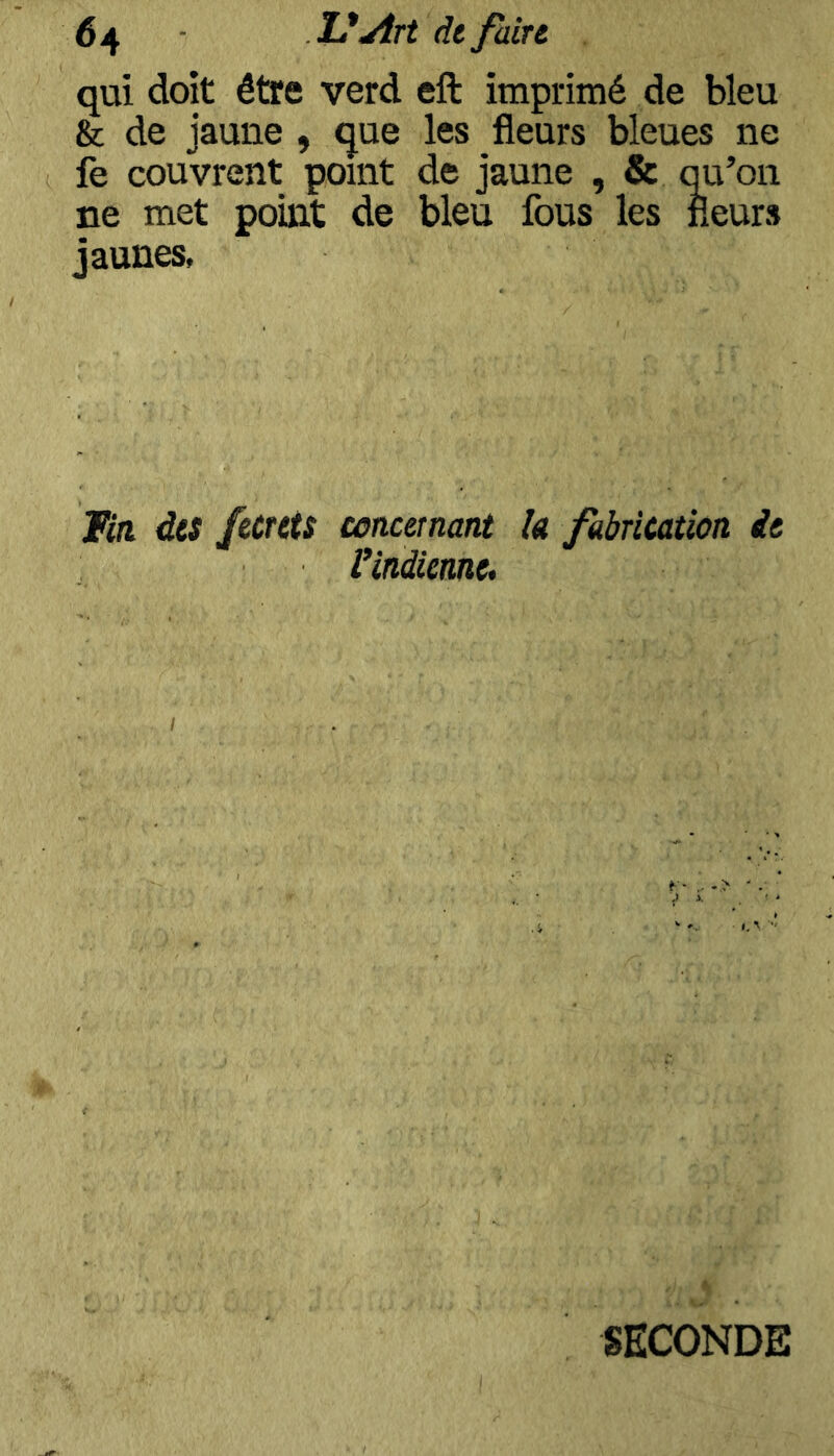 qui doit être verd eft imprimé de bleu &c de jaune , que les fleurs bleues ne fe couvrent point de jaune , & qu’on ne met point de bleu fous les fleurs jaunes. fia des fecrets concernant la fabrication de l’indienne. SECONDE