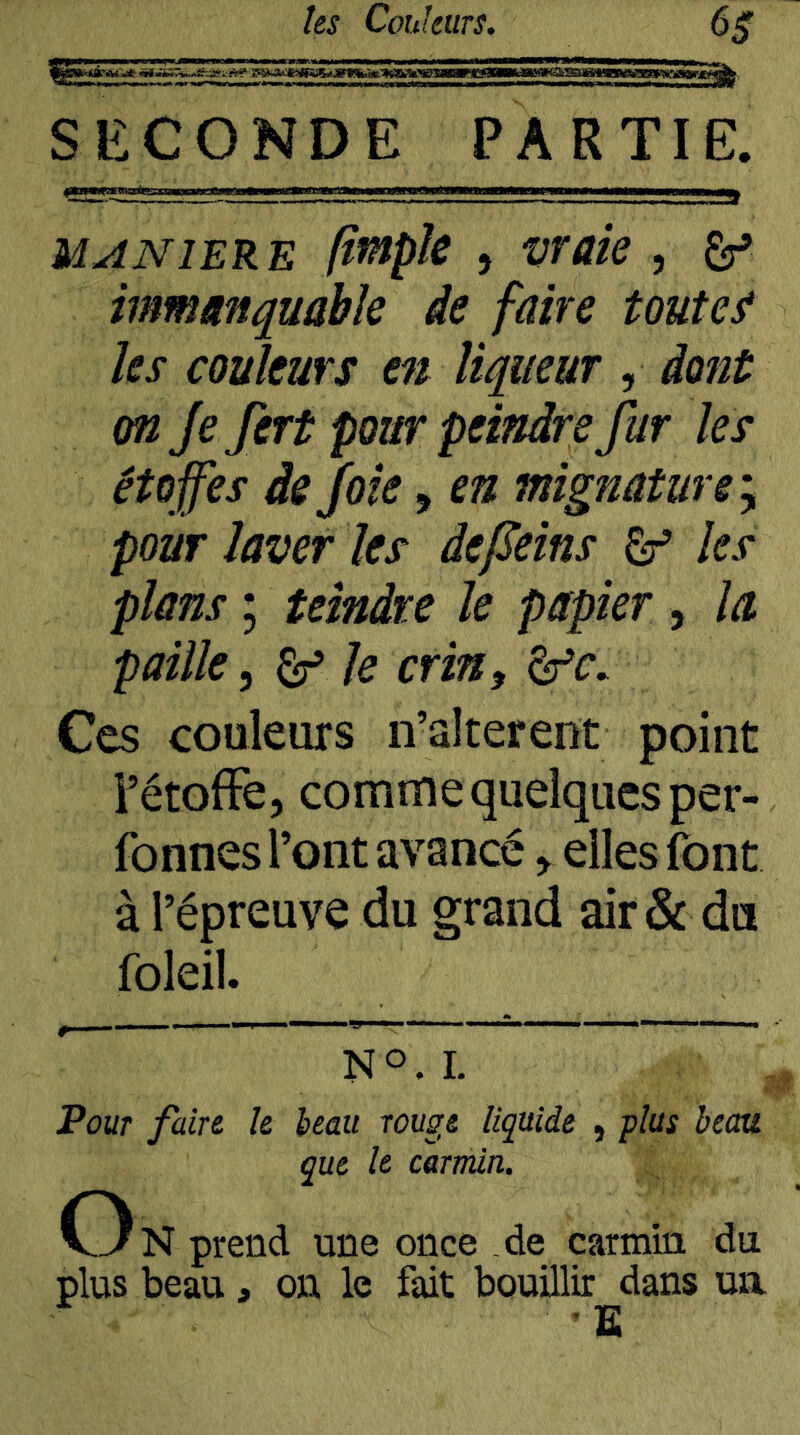 iiBwefcsaaHBKn^^ SECONDE PARTIE. ,, J MANIERE ftntpk , vraie , ^ immanquable de faire toutes les couleurs en liqueur , dont on Je fert pour peindre fur les étoffes de Joie, en mignâtuve\ pour laver les âeffeins âf les plans ; teindre le papier , la paille^ ^ le crin, âfr. Ces couleurs n’alterent point FétofFe, comme quelques per- fonnes l’ont avancé ^ elles font à l’épreuve du grand air & du foleil. ^ NO.L Pour faire, le beau rouge liquide , plus bectu que le carmin. C3n prend une once de carmin du plus beau, on le fait bouillir dans un ■ ïï