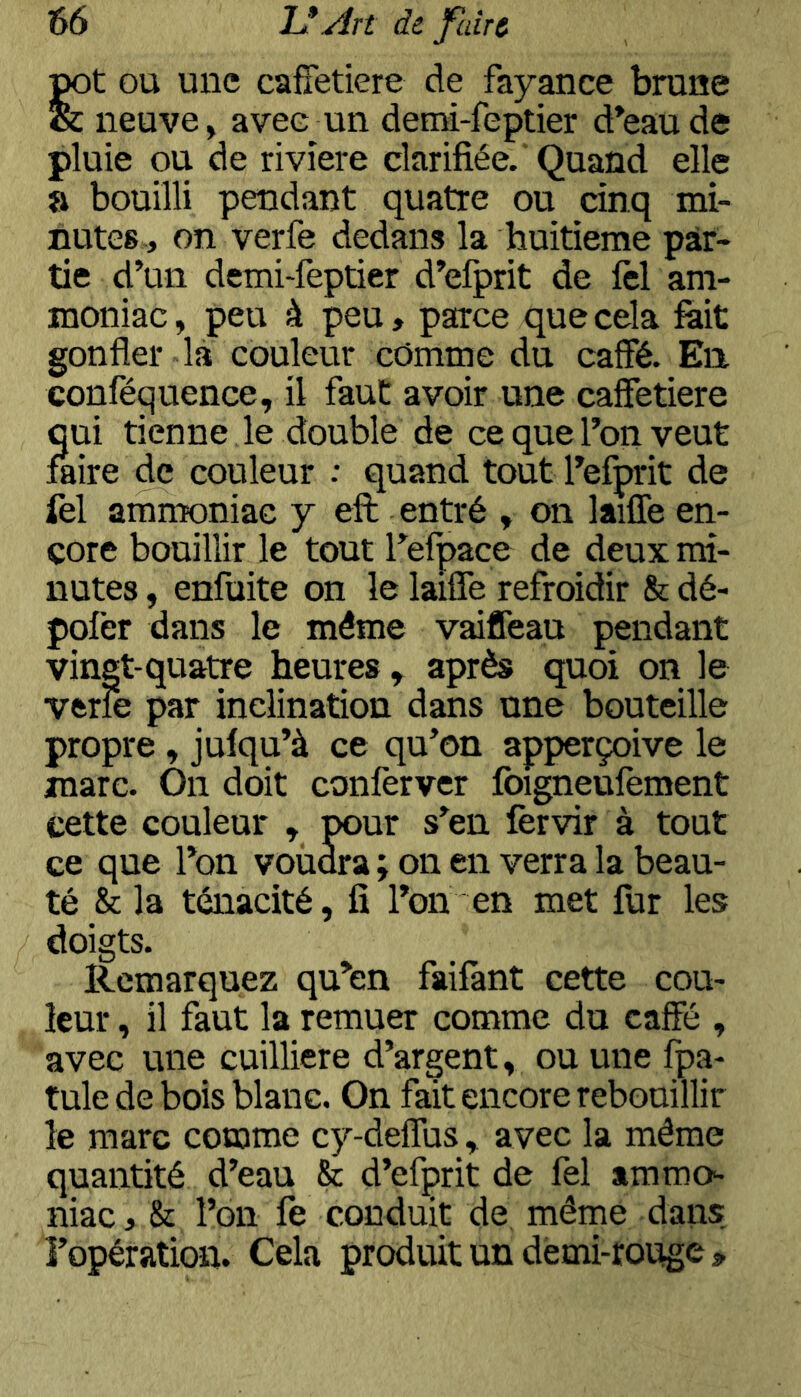 jj^t OU une cafietiere de fayance brane & neuve, avec un demi-feptier d’eau de pluie ou de rivîere clarifiée. Quand elle a bouilli pendant quatre ou cinq mi- nutes., on verfe dedans la huitième par- tie d’un demi-feptier d’efprit de lèl am- moniac, peu à peu, parce que cela fait gonfler la couleur comme du caffé. En confécjuence, il faut avoir une cafFetiere qui tienne le double de ce que l’on veut faire de couleur : quand tout l’efprit de fel ammoniac y eft entré , on laiffe en- core bouillir le tout refpace de deux mi- nutes , enfuite on le lailTe refroidir & dé- pofer dans le même vaiffeau pendant vingt-quatre heures , après quoi on le verfe par inclination dans une bouteille propre, jufqu’à ce qu’on apperçoive le marc. On doit conferver foigneufement cette couleur , pour s’en fervir à tout ce que l’on voudra ; on en verra la beau- té & la ténacité, fi l’on en met fur les doigts. Remarquez qu’en faifant cette cou- leur , il faut la remuer comme du caffé , avec une cuilliere d’argent, ou une fpa- tule de bois blanc. On fait encore rebouillir le marc comme cy-deffus , avec la même quantité d’eau & d’efprit de fel ammo^ niac, & l’on fe conduit de même dans l’opération. Cela produit un dèmi-rouge»