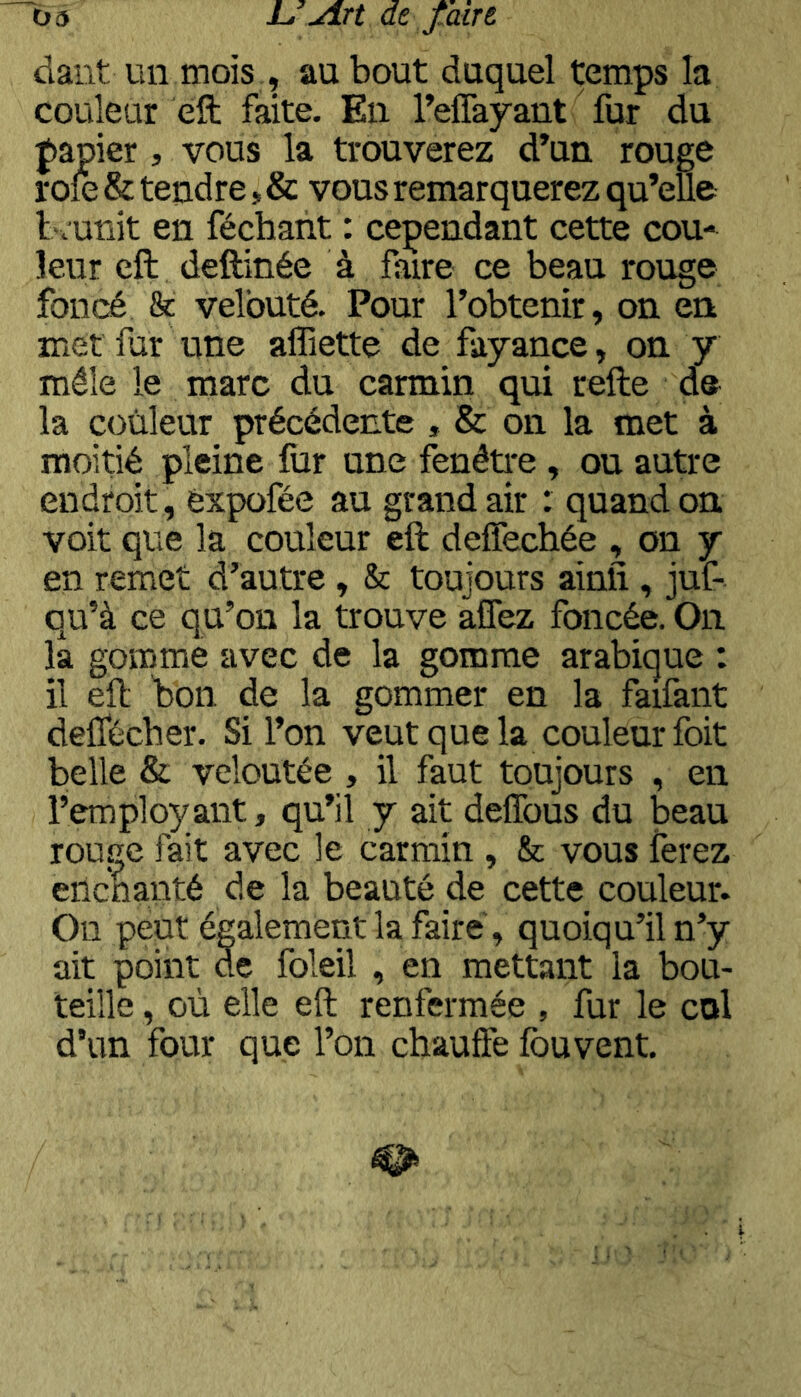 üâ L. Jlrt de f aut dant un mois , au bout duquel temps la couleur eft faite. En Teflayant fur du papier, vous la trouverez d’un rouge rofe & tendre, & vous remarquerez qu’elle bc'unit en féchant : cependant cette cou- leur eft deftinée à faire ce beau rouge foncé & velouté. Pour l’obtenir, on en met fur une affiette de fayance, on y mêle le marc du carmin qui refte de la couleur précédente , & on la met à moitié pleine fiir une fenêti-e, ou autre endroit, èxpofée au grand air : quand on voit que la couleur eft deffechée , on y en remet d’autre, & toujours ainfî , juf- qu’à ce qu’on la trouve aflez foncée. On la gomme avec de la gomme arabique : il eft bon. de la gommer en la faifant delTécber. Si l’on veut que la couleur foit belle & veloutée , il faut toujours , en l’employant, qu’il y ait deffous du beau rouGC fait avec le carmin , & vous ferez eilcbanté de la beauté de cette couleur. On peut également la faire, quoiqu’il n’y ait point de foleil , en mettant la bou- teille , où elle eft renfermée , fur le col d’un four que l’on chauffe fou vent.