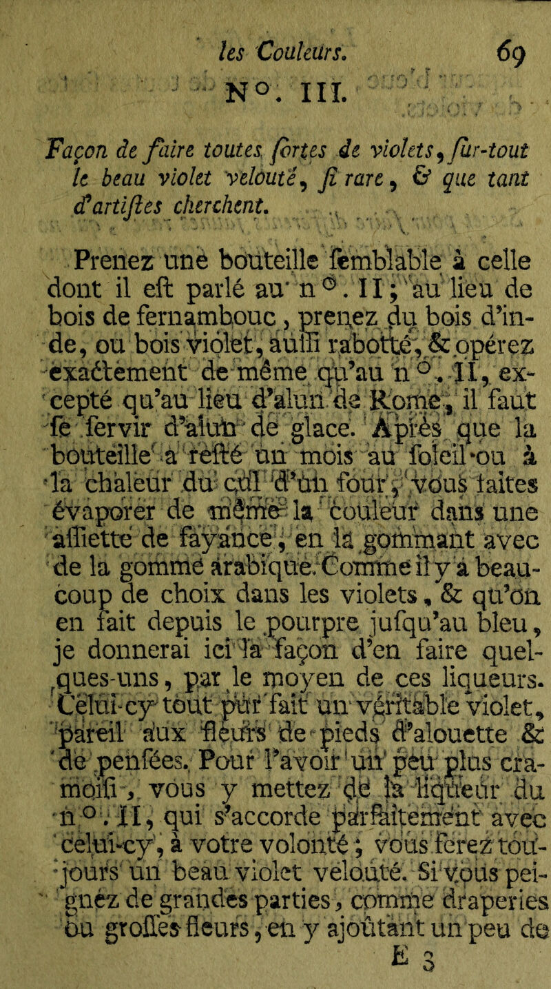HT. V, Façon de faire toutes, fortes de violets ^ fur-tout le beau violet velouté^ Jî rare, & que tant ^artifles cherchent. i , , , . Prenez une bdiiteijle femblape à celle dont il eft parlé au‘ n. 11 ;''au lieu de bois de fernambouc, prei^ez bois d’in- de, ou bois violet, àüffi raboiTO^'& opérez èxaétèinent de-même .c^’a^ n TT,, ex- ' cepté qu’au lièu. d’alunil faut •'fe .'fervir d’àiltn'dé glacé.' la bûutéîllefà 'relïé'un moii^^a^^^^ à 'la cbalèür duj fôüty VOud évaporer de ladans une 'affietté de fàyaücé'i en ia^gomniaùt avec de la goihiïië ?irabiqué.‘Coinme il y d beau- coup de choix dans les violets, & qu’on en fait depuis le pourpre jufqu’au bleu, je donnerai ieî'Tà façon d’en faire quel- ^ques-uns, pw.le moyen de ces liqueurs. Cèlnî'cy' tôdt un’ v^Htàbïe violet, ■bsireil aîux ‘flçuhs' de'-pîedè d’alouette & 'de pehfées. Pouf î’aYoïir dh'peu; plus crà- irioiïivous y mettez ‘^é la' ii'qtfeU^ du ■n O ; TI^ qui s’accorde jiàir^Ëîtéhîéht ayeb ' cèlui-cy', à votre volonté ; vdùs FéreZ tdu'- •jour's'un beau violet velouté. Si'yçüs pei- ' gnçz de grandes parties, œmme draperies bu groffes fleurs , en y ajoûtànt uh peu de O