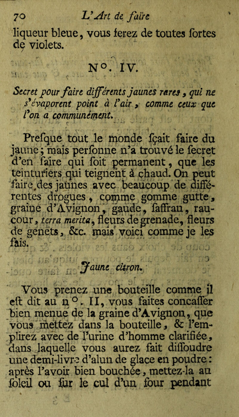 liqueur bleue, vous ferez de toutes fortes de violets. / NO. ÏV. ( Sunt pour faire afférents jaunes rares y qui ne s*évaporent point à l'air, comme ceux que l'on a communépienU ■ ■ - I Prefque tout le monde fçait faire du jaune ; mais perfbnne n’à trouvé le fecret d’en faire qui foit permanent, que les teinturiers qui teignent à çhaud. On peut faire.des jaùnes avec beaucoup de aiffé- rentes drp^es, cqmme gomme gutte , graine d’À.vîgnori, gaùde, faffran, rau- cour, terra mérita^ fleurs de grenade, fleurs de genêts, &c. mais'voici comme je les fais. ^aune citron* Vous prenez une bouteille comme U eft dit au pO. II, vous faites concafler bien menue de la graine d’Avignon, que VOUS ïnéttêz”dans la bouteille, & l’em- plirez avec de Furine d’homme clarifiée, dans laquelle vous aurez fait diflbudre une demi-livre d’alun de glace en poudre: après l’avoir bien bouchée, mettez-la au folçil ou &r le cul d’un four pendant