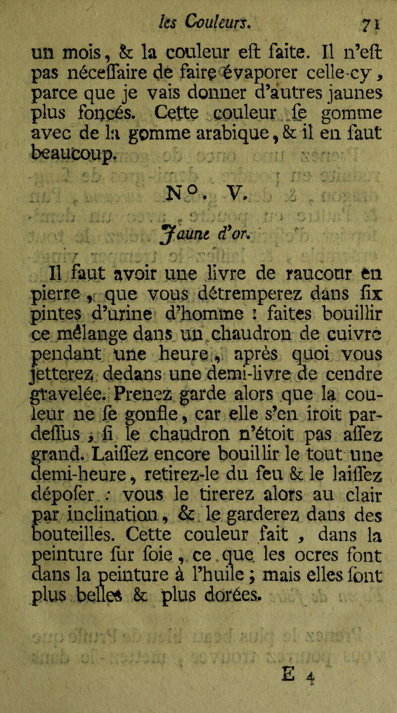 un mois, & la couleur eft faite. Il n’eft pas néceffaire clé faire évaporer celle-cy, parce que je vais donner d’autres jaunes plus foi^cés. Cette couleur .fe gomme avec de la gomme arabique, & il en faut beaucoup. V. i y aune d'or. Il faut avoir une livre de raucour en pierre que vous détremperez dans fix pintes d’urine d’homme i faites bouillir ce mélange dans un chaudron de cuivre pendant une heureaprès quoi vous jetterez dedans une demi-livre de cendre gravelée. Prenez garde alors que la cou- leur ne fe gonfle, car elle s’en iroit par- defllis j fi le chaudron n’étoit pas allez §rand. Laiflez encore bouillir le tout une emi-heure, retirez-le du feu & le lailTez dépofer : vous le tirerez alors au clair par inclination, & le garderez dans des bouteilles. Cette couleur fait , dans la peinture fur foie , ce, que. les ocres font dans la peinture à l’huile ; mais elles font plus belles & plus dorées.