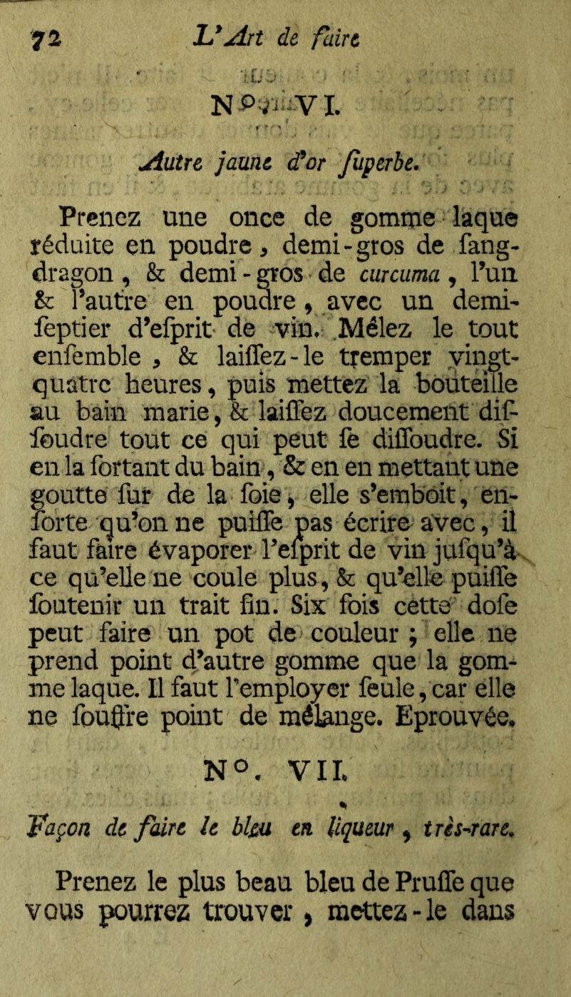 ';.Lv Autre jaune d^or Jùperbe. Prenez une once de gomme laque réduite en poudre, demi-gros de fang- dragon , & demi - ^os de curcuma , l’un. & l’autre en poudre, avec un demi- feptier d’efprit de vin, .Mêlez le tout enfemble , & lailTez-le tremper vingt- quatre heures, puis mettez la bouteille au bain marie ,& lailTez doucement diC- foudre tout ce qui peut lë dilToudre. Si en la fortaiit du bain, & en en mettant une goutte fur de la foie, elle s’emboit, en- forte qu’on ne puiffe pas écrire avec, il faut faire évaporer Teiprit de vin jufqu’à . ce qu’elle ne coule plus , & qu’elle puiffe Ibutenir un trait fin. Six fois cette dofe peut faire un pot de couleur ; elle ne prend point d’autre gomme que la gom- me laque. Il faut l’employer feule, car elle ne fouffre point de mélange. Eprouvée. NO. VII. % Façon de faire h bl&u en liqueur , très-rare. Prenez le plus beau bleu de Pruffe que vous pourrez trouver, mettez-le dans