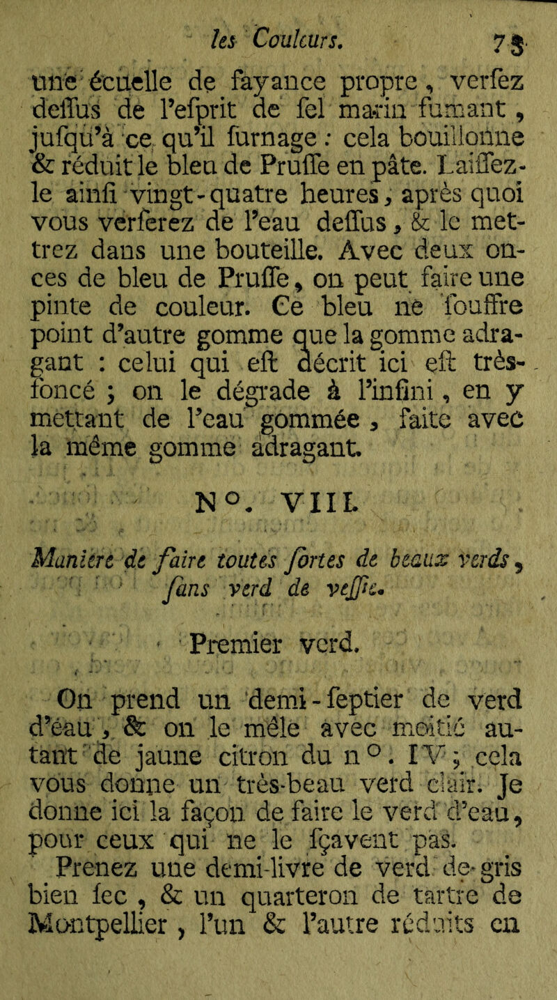 It^ Couleurs. 7 5. une'é'cuelle dç fayance propre, verfez delTus de l’efçrit de fel marin fumant, jufqü’à ce, qu’il fumage.- cela bouillqûne & réduit le bleu de Prulfe en pâte. Lailfez- le ainfi-vingt-quatre heures, après quoi vous verferez de l’eau deffus, & le met- trez dans une bouteille. Avec deux on- ces de bleu de Prulfe, on peut faire une pinte de couleur. Ce bleu ne fouffre point d’autre gomme q^ue la gomme adra- gant : celui qui eft décrit ici eft très- foncé ; on le dégrade à l’infini, en y mettant de l’eau gommée , faite avec la même gomme àdragant. NO. VIIL Manière, de faire toutes fortes de beaux verds, ’ ' fans verd de vejftc. ' Premier verd. On prend un demù-feptier de verd d’éau & on le mêle avec moitié au- tant'de jaune citron du n®. IV; cela vous donne un très-beau verd clair. Je donne ici la façon de faire le verd d’eau, pour ceux qui ne le fçavent pal Prenez une demi-livre de verd de* gris bien lec , & un quarteron de tartre de Montpellier, l’un & l’autre réduits en