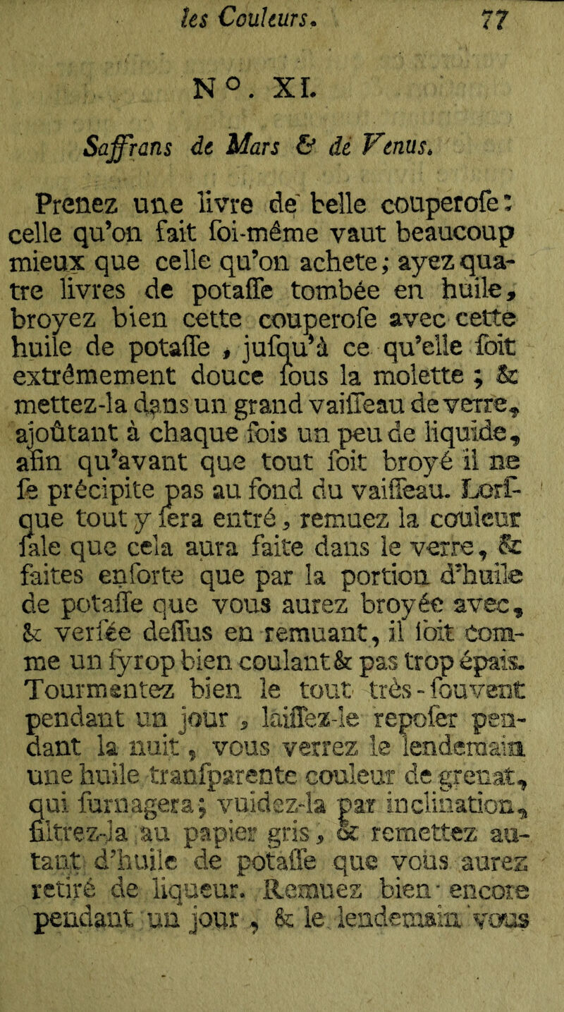 NO. XL Saffrans de Mars & dé Venus, Prenez une livre de belle couperofe; celle qu’on fait foi-même vaut beaucoup mieux que celle qu’on acheté; ayez qua- tre livres de potafle tombée en huile, broyez bien cette couperofe avec cette huile de potafle , jufqu’à ce qu’elle foit extrêmement douce lous la molette ; & mettez-la ci?!.ns un grand vaifleau de verre, aioûtant à chaque fois un peu de liquide, atin qu’avant que tout foit broyé il ne fe précipite pas au fond du vaifleau. Lorf- que tout y fera entré, remuez la couleur laie que cela aura faite dans le verre, & faites enforte que par la portion d’huile de potafle que vous aurez broyée avec, verfée deflus en remuant, il Ibit com- me un fyrop bien coulant & pas trop épais. Tourmentez bien le tout très-fouvent pendant un jour , laiflez-le repoièr pen- dant la nuit, vous verrez le iendemaia une huile tranfparente couleur de grenat, qui funiagera; vuidsz-la par inclination, filtrez-Ja au papier gris, & remettez au- tant d’huile de potafle que vous aurez retiré de liqueur. Remuez bien ■ encore pendant un jour , & le lendemain vous
