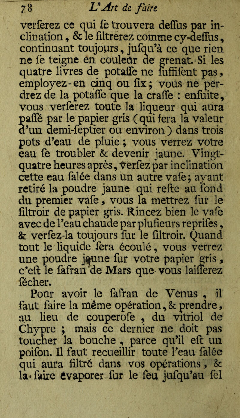 verferez ce q^ai fè trouvera deflbs par in- clination , & le filtrerez comme cy-deffus, continuant toujours, jufq^u’à ce que rien ne fe teigne en couleûr de grenat. Si les quatre livres de potafle ne îufîifènt pas, employez-en cinq ou fix; vous ne per- drez de la potafle que la crafle : enfuite, vous verferez toute la liqueur qui aura pafTé par le papier gris (qui fera la valeur dun demi-feptier ou environ ) dans trois pots d’eau de pluie ; vous verrez votre eau fe troubler & devenir jaune. Vingt- quatre heures après, ycrfez par inclination cette eau falée dans un autre vafe; ayant retiré la poudre jaune qui relie au fond du premier vafe, vous la mettrez fur le filtroir de papier gris. Rincez bien le vafe avec de l’eau chaude par plufîeurs reprifes, & verfèz-la toujours fur le filtroir. Quand tout le liquide fera écoulé, vous verrez une poudre ji(|fune fur votre papier gris, c’ell le fafranne Mars que-vous laifferez fécher. Pour avoir le fafran de Venus , il faut faire la même opération,& prendre, au lieu de couperofe , du vitriol de Chype ; mais ce dernier ne doit pas toucher la bouche , parce qu’il eft un poifbn. Il faut recueillir toute l’eau falée qui aura filtré dans vos opérations , & la» faire évaporer fur le feu jufqu’au fel