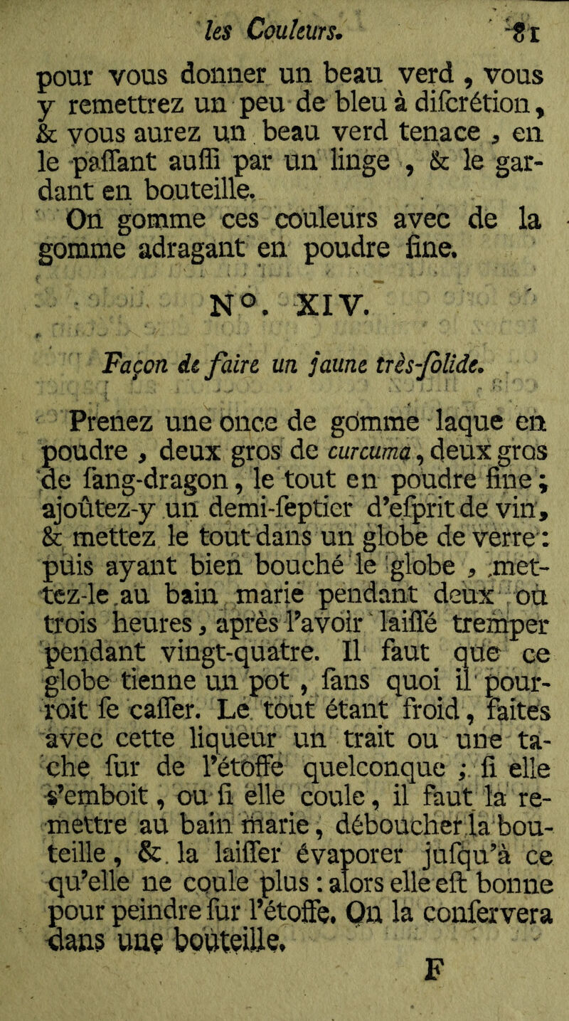 pour vous donner un beau verd , vous y remettrez un peu de bleu à dilcrétion, & vous aurez un beau verd tenace , en le paflant auffi par un linge , & le gar- dant en bouteille. On gomme ces couleurs avec de la gomme adragant en poudre fine. XIV. Façon de faire un jaune très-JoUde. Prenez une once de gdmme laque en poudre , deux gros de curcumà, deux gros de fang-dragon, le tout en poudre fine ; ajoûtez-y un demi-feptier d’efprit de vin, & mettez le tout dans un globe de vérre : püis ayant bien bouché le :globe , ;met- tcz-le.au bain marié pendant deux : où trois heures, après l’avoir ' laiÏÏe tremper pendant vingt-quatre. Il faut que ce globe tienne un pot, làns quoi il' pour- roit fe caffer. Le tout étant froid , faites avec cette liqùeur un trait ou une ta- che fur de l’étoffe quelconque fi elle •s’emboit, ou fi elle coule, il faut la re- mettre au bain tharie, déboucher la bou- teille , &. la laiffer évaporer jufqu’â ce qu’elle ne coule plus : alors elle eft bonne pour peindre fur l’étoffe. On la confervera dans unç boùteülç. F