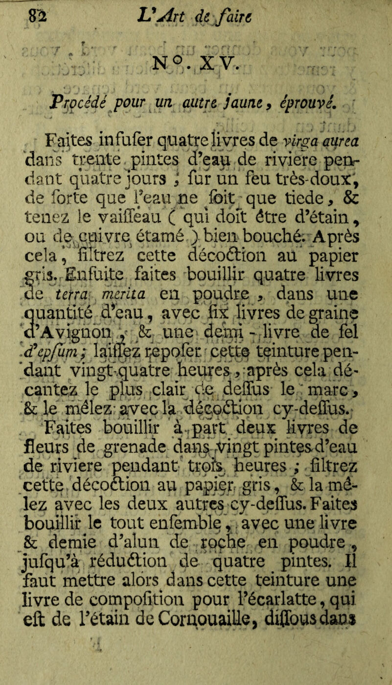NO. XV. Pr^océdé pour un autre jaune » éprouvé. Faites infufer quatre livres de virgaaurea 'dans' trente pintes d’ean de rivie're pert- dant quatre jours ; fur un feu très-doux', de forte que l’eau ue ^foit^que tiede, & tenez le vaifleau ( qui doit être d’étain, ou de, enivre étamé > bien bouché; Après cela i filtrez ’ cette décoétion au papier grl3.,Enfuite faites bouillir quatre livres de ^terra^ mérita en poudre dans une quantité d*éau, avec fix livres de graine o’Avigùon V une dendde fel '.dhpjupi ; laiffqz ijepofer. - cettq ti^inture pen- 'dant vingtiquatre heures ,iaprès cela dé- cantez le plus clair dq- .deffus le 'marc » & le' rhëlez: avec la dëc'Q.étion cy-defîus.- Faites bouillir à-,part; deux livres de fleurs de grenade dansjrtûngt pinte&d’eau de riviere pendant trois, heures ; filtrez cette, déçoétion au papier gris, & la mê^ lez avec les deux autres cy-deflus. Faites bouillir le tout enlèmble, avec une livre & demie d’alun de rqçhe en poudre , jufqu’à rédudlion de quatre pintes. Il faut mettre alors^ dans cette teinture une livre de compofition pour l’écarlatte, qui eft de l’étain de Cornouaille, diffousdans