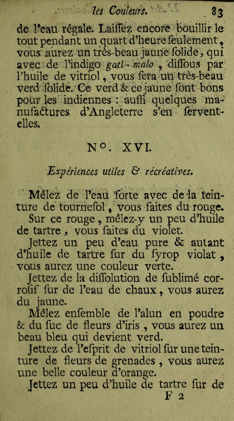 de î?eau régale. Laiffez encore bouillir le tout pendant un qu art d’heure feulement, vous aurez un très-beau jaurie folide, qui avec de Yindi^o gati-mab , diflbus par l’huile de vitriol, vous fera uii très-beau verd ïblidé. Ce verd &cejaUne font bons pour les indiennes : auflî quelques ma- nufaétures d’Angleterre s’en fervent- elles. NO. XVI. Bxpénénces utiles & récréatives. Mêlez de l’eau forte avec delà tein- ture de tournefol, vous faites du rouge* Sur ce rouge, mêlez-y un peu d’huile de tartre , vous faites du violet. Jettez un peu d’eau pure & autant d’huile de tartre fur du fyrop violât , vous aurez une couleur verte. Jettez de la dilTolution de fublimé cor- rouf fur de l’eau de chaux, vous aurez du jaune. Mêlez enfemble de l’alun en poudre & du fuc de fleurs d’iris , vous aurez un beau bleu qui devient verd. Jettez de l’efprit de vitriol fur une tein- ture de fleurs de grenades , vous aurez une belle couleur d’orange. Jettez un peu d’huile de tartre fur de