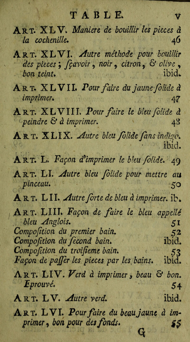 Art. XL V. Manier & de bouillir les faces à la cochenille. 46 AR-T. XLVI. yiutre méthode pour bouillir des pièces ; fçavoir, noir, citron, & olive , bon teint. ibid. Art. XL vil Pour fdre du jaune folide à imprimer. 47 Art. XLVIII. Pour faire le bleu folide à peindre & d imprimer. 4H Art. X L IX. jâutre bleu folide fans indigo. ibid. Art. L. Façon d’imprimer le bleu folide. 49 Art. LI. Autre bleu folide pour mettre au pinceau. 50 Art. L II. Autre forte de bleu à imprimer, ib. Art. lui. Façon de faire le bleu appelle bleu Anglais. , 51 Compofition du premier bain. 52 Compofition du fécond bain. ibid. Compofition du troifieme bain. 53 Façon de pajjer les pièces par les, bains, ibid. Art. LIV. ferd à imprimera beau & bon. Fprouvé. 54 Art. LV. Autre verd. ibid. Art. LVI. Pour faire du beau jaune à im- primerai bon pour hs fonds.