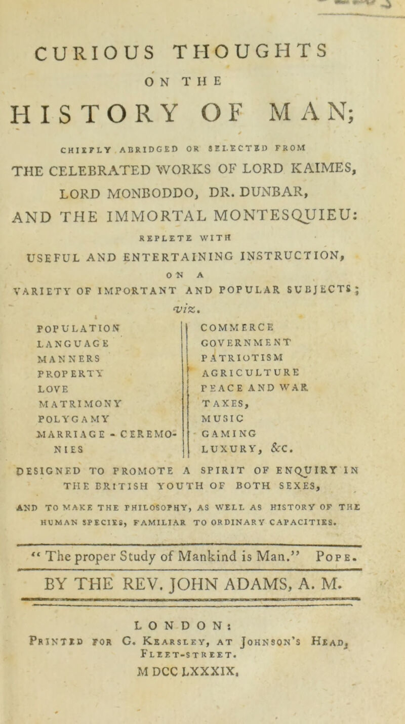 CURIOUS THOUGHTS ON THE HISTORY OF MAN; CHIEFLY ABRIDGED OR SELECTED FROM THE CELEBRATED WORKS OF LORD KAIMES, LORD MONBODDO, DR. DUNBAR, AND THE IMMORTAL MONTESQUIEU: REPLETE WITH USEFUL AND ENTERTAINING INSTRUCTION, o; VARIETY OF IMPORTANT i POPULATION LANGUAGE MAN NERS PROPERTY LOVE MATRIMONY POLYGAMY MARRIAGE - CEREMO- NIES DESIGNED TO PROMOTE THE BRITISH YOU A AND POPULAR SUBJECTS; JZ. COMMERCE GOVERNMENT PATRIOTISM AGRICULTURE FEACEANDWAR. T AXES, MUSIC GAMING LUXURY, ScC. A SPIRIT OF ENQUIRY IN TH OF BOTH SEXES, AND TO MAKE THE PHILOSOPHY, AS WELL AS HISTORY OF THE HUMAN SPECIES, FAMILIAR TO ORDINARY CAPACITIES. “ The proper Study of Mankind is Man.” Pope. BY THE REV. JOHN ADAMS, A. M. LONDON: Printid for G. Kearsley, at Johnson’s HeaDj Fliet-str e et. M DCC LXXXIX.