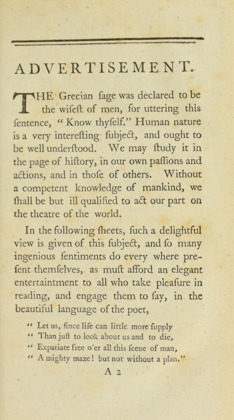 ADVERTISEMENT. HE Grecian fage was declared to be the wifeft of men, for uttering this fentence, “ Know thyfelf.” Human nature is a very interefting fubjedt, and ought to be well underftood. We may ftudy it in the page of hiftory, in our own paffions and actions, and in thofe of others. Without a competent knowledge of mankind, we fhall be but ill qualified to adt our part on the theatre of the world. In the following fheets, fuch a delightful view is given of this fubjedt, and fo many ingenious fentiments do every where pre- fent themfelves, as muft afford an elegant entertaintment to all who take pleafure in reading, and engage them to fay, in the beautiful language of the poet, “ Let us, fince life can little more fupply “ Than juft to look about us and to die, “ Expatiate free o'er all this fcene of man, <f A mighty maze! but not without a plan.”