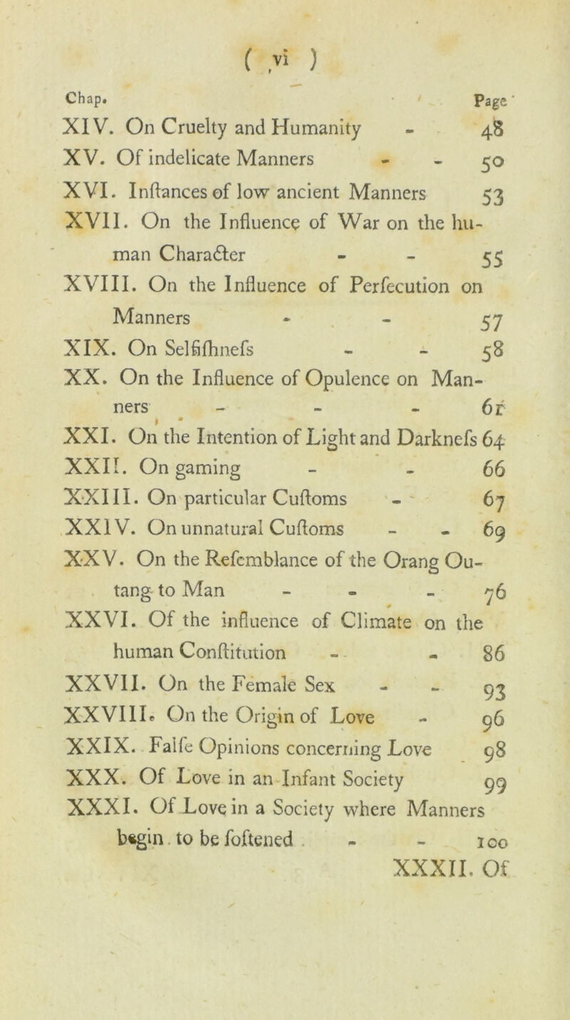 Chap. Page' XIV. On Cruelty and Humanity - 48 XV. Of indelicate Manners - - 50 XVI. Inflances of low ancient Manners 53 XVII. On the Influence of War on the hu- man Chara&er - - 55 XVIII. On the Influence of Perfecution on Manners * - 57 XIX. On Selfifhnefs - 58 XX. On the Influence of Opulence on Man- ners - - 6r I XXI. On the Intention of Light and Darknefs 64 XXII. On gaming - - 66 XXIII. On particular Cuftoms - 67 XXIV. On unnatural Cufloms - - 69 XXV. On the Refemblance of the Orang Ou- tang to Man - - -76 XXVI. Of the influence of Climate on the 86 human Conftitution XXVII. On the Female Sex XXVIIL On the Origin of Love XXIX. Faife Opinions concerning Love XXX. Of Love in an Infant Society XXXI. Ol Love in a Society where Manners begin to be foftened - - ico XXXII. Of 93 96 98 99