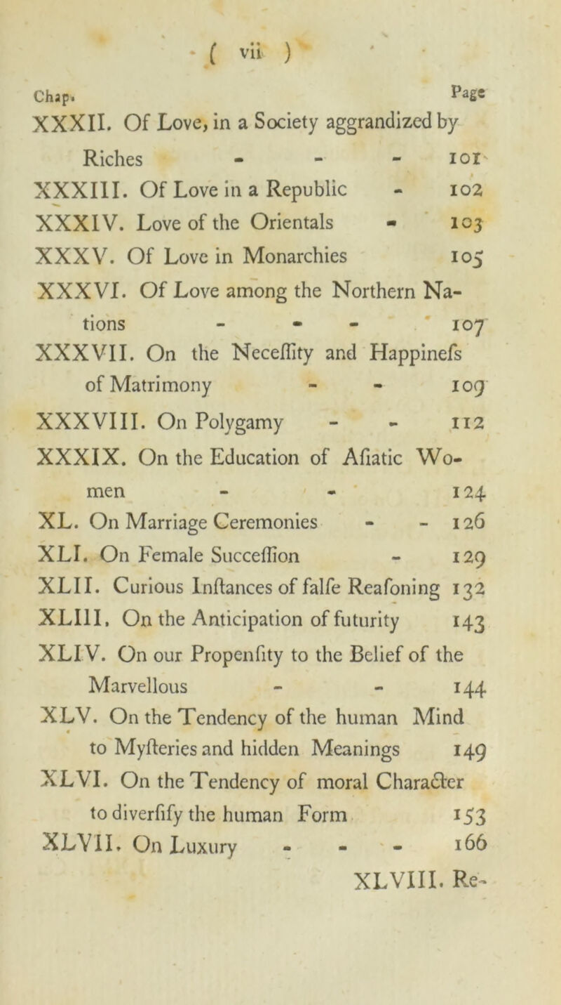 Chap. PaSe XXXII. Of Love, in a Society aggrandized by Riches - i oi' XXXIII. Of Love in a Republic - 102 XXXIV. Love of the Orientals - 103 XXXV. Of Love in Monarchies 105 XXXVI. Of Love among the Northern Na- tions - - 107 XXXVII. On the Neceflity and Happinefs of Matrimony - - 109 XXXVIII. On Polygamy - - 112 XXXIX. On the Education of Afiatic Wo- men - - 124. XL. On Marriage Ceremonies - - 126 XLI. On Female Succeflion - 129 XLII. Curious Inftances of falfe Reafoning 132 XLI1I, On the Anticipation of futurity 143 XLI V. On our Propenfity to the Belief of the Marvellous - - 144 XLV. On the Tendency of the human Mind to Myfteries and hidden Meanings 149 XLVI. On the Tendency of moral Charadter to diverfify the human Form 153 XLVII. On Luxury - - - 166 XLVIII. Re-
