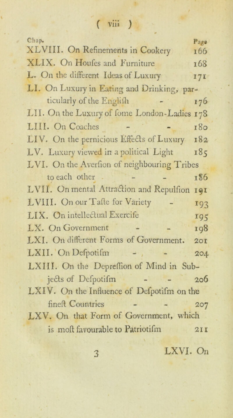 Chap. Pa ga XL VIII. On Refinements in Cookery 166 XLIX. On Houfes and Furniture 168 L. On the different Ideas of Luxury 171 LI. On Luxury in Eating and Drinking, par- ticularly of the Englilh - 176 LII. On the Luxury of fome London-Ladies 178 LI 11. On Coaches - - 180 LIV. On the pernicious Effects of Luxury 182 LV. Luxury viewed in a political Light 185 LVI. On the Averfion of neighbouring Tribes to each other - - 1S6 LVII. On mental Attra&ion and Repulfion 191 LVIII. On our Tafle for Variety - 193 LIX. On intellectual Exercife 195 LX. On Government - - 198 LXI. On different Forms of Government. 201 LXII. On Defpotifm - , - 204 LXIII. On the Depreffion of Mind in Sub- jects of Defpotifm - - 206 LXIV. On the Influence of Defpotifm on the fined Countries - - 207 LXV. On that Form of Government, which is mofl: favourable to Patriotifm 21 r 3