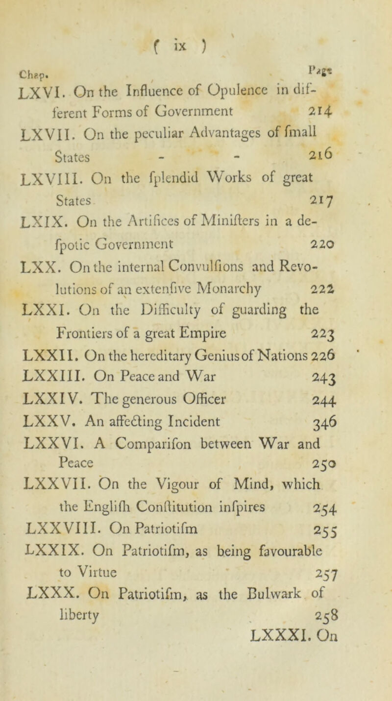 Ch?.p. ^ *8* LXVI. On the Influence of Opulence in dif- ferent Forms of Government 214 LXVII. On the peculiar Advantages of fmall States - - 216 LXVIIL On the fplendid Works of great States 217 LXIX. On the Artifices of Miniflers in a de- fpotic Government 220 LXX. On the internal Convulfions and Revo- lutions of an extenflve Monarchy 222 LXXI. On the Difficulty of guarding the Frontiers of a great Empire 223 LXXII. On the hereditary Genius of Nations 226 LXXIII. On Peace and War 243 LXX IV. The generous Officer 244 LXXV. An affe&ing Incident 346 LXXVI. A Comparifon between War and Peace 250 LXXVII. On the Vigour of Mind, which the Englifh Conflitution infpires 244 LXXVIII. On Patriotifm 255 LXXIX. On Patriotifm, as being favourable to Virtue 257 LXXX. On Patriotifm, as the Bulwark of liberty 25 S LXXXI. On