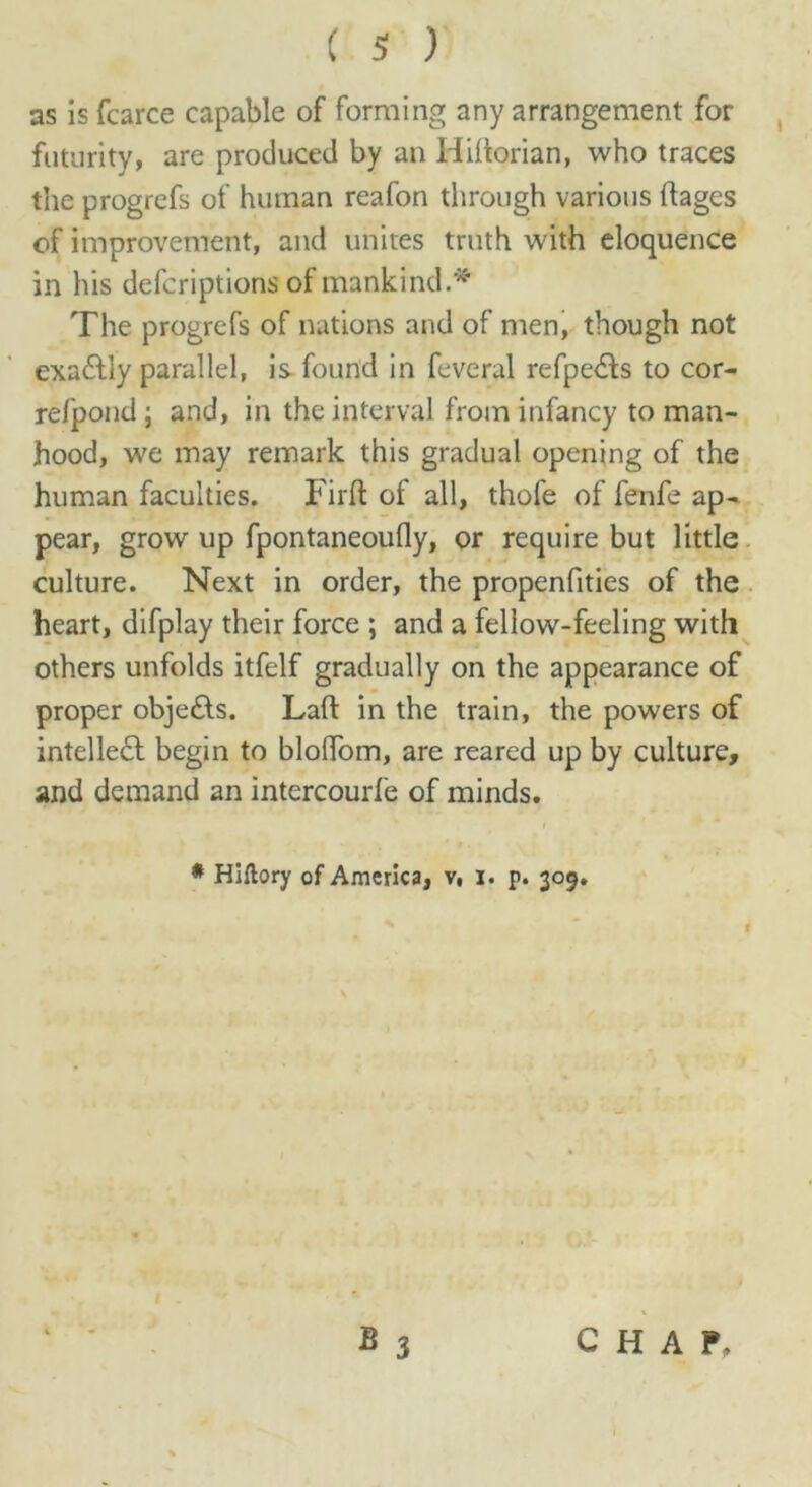 as is fcarce capable of forming any arrangement for futurity, are produced by an Hihorian, who traces the progrefs of human reafon through various flages of improvement, and unites truth with eloquence in his defcriptions of mankind.* The progrefs of nations and of men, though not exaftiy parallel, is found in feveral refpe&s to cor- refpond ; and, in the interval from infancy to man- hood, we may remark this gradual opening of the human faculties. Firft of all, thofe of fenfe ap- pear, grow up fpontaneoufly, or require but little culture. Next in order, the propenfities of the heart, difplay their force ; and a fellow-feeling with others unfolds itfelf gradually on the appearance of proper obje£ts. Laft in the train, the powers of intelleft begin to blolTom, are reared up by culture, and demand an intercourfe of minds. * Hiftory of America, v, I. p. 309. I - * * 3 CHAP.