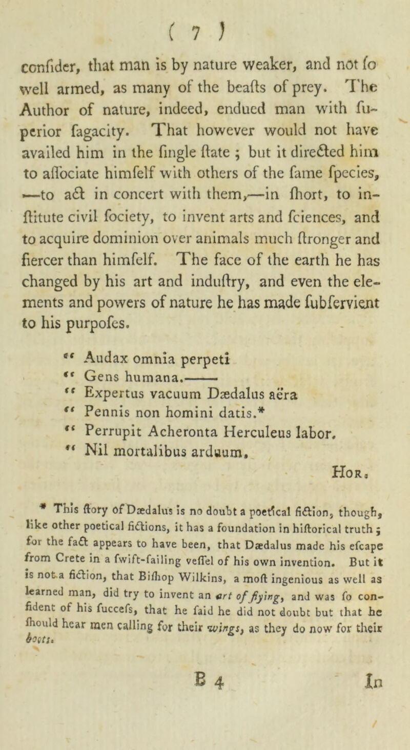 confider, that man is by nature weaker, and not lo well armed, as many of the beafts of prey. The Author of nature, indeed, endued man with fu~ perior fagacity. That however would not have availed him in the fmgle date ; but it directed him to alTociate himfelf with others of the fame fpecies, —■to a& in concert with them,—in fhort, to in- flitute civil fociety, to invent arts and fciences, and to acquire dominion over animals much ftronger and fiercer than himfelf. The face of the earth he has changed by his art and induftry, and even the ele- ments and powers of nature he has made fubfervient to his purpofes. tf Audax omnia perpeti “ Gens humana. fC Expertus vacuum Daedalus aera “ Pennis non homini dads.* “ Perrupit Acheronta Herculeus labor. Nil mortalibus arduum, Hor, * This (iory of Daedalus is no doubt a poetical fiction, though, like other poetical fidtions, it has a foundation in hiftorical truth ; for the fa£t appears to have been, that Daedalus made his efcape from Crete in a fwift-failing veflel of his own invention. But it is not a fiction, that Bifhop Wilkins, a moll ingenious as well as learned man, did try to invent an art of fiying, and was fo con- fident of his fuccefs, that he faid he did not doubt but that he fhould hear men calling for their wings, as they do now for their costs. B 4 In