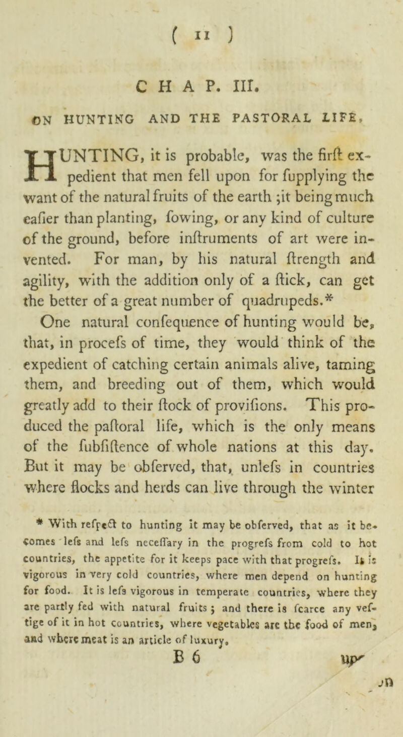 chap. nr. ON HUNTING AND THE PASTORAL LIFE, HUNTING, it is probable, was the firft ex- pedient that men fell upon for fupplying the want of the natural fruits of the earth ;it being much eafier than planting, fowing, or any kind of culture of the ground, before inftruments of art were in- vented. For man, by his natural ftrength and agility, with the addition only of a flick, can get the better of a great number of quadrupeds.* One natural confequence of hunting would be, that, in procefs of time, they would think of the expedient of catching certain animals alive, taming them, and breeding out of them, which would greatly add to their flock of provifions. This pro- duced the padoral life, which is the only means of the fubfiftence of whole nations at this day. But it may be obferved, that, unlefs in countries where flocks and herds can live through the winter * With refpe& to hunting it may be obferved, that as it be- Comes lefs and lefs neceffary in the progrefs from cold to hot countries, the appetite for it keeps pace with that progrefs. Ii is vigorous in very cold countries, where men depend on hunting for food. It is lefa vigorous in temperate countries, where they are partly fed with natural fruits ; and there is fcarce any vef- tige of it in hot countries, where vegetables arc the food of men, and where meat is an article ofluxury, B 6 uy