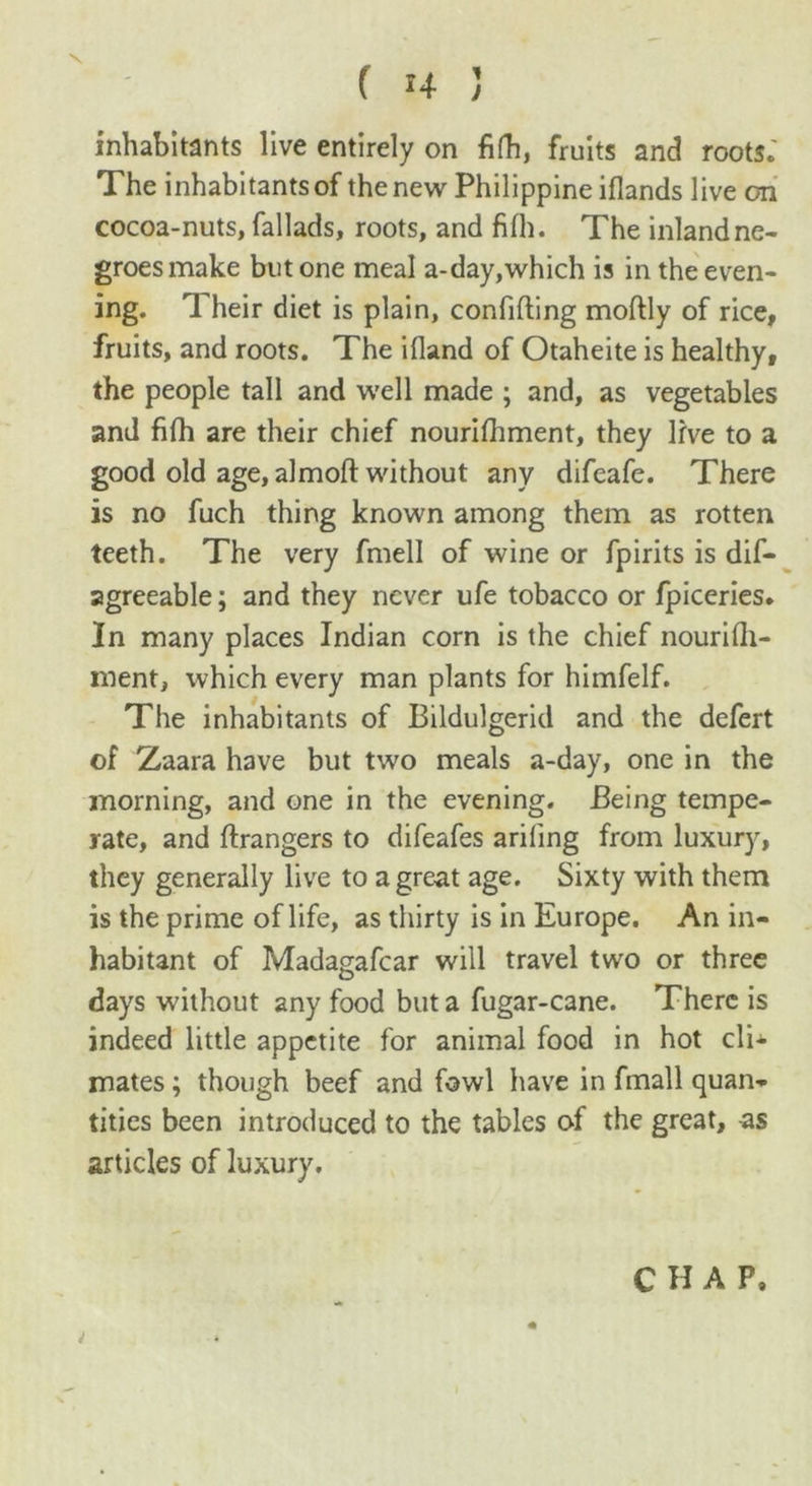 inhabitants live entirely on fifh, fruits and roots. The inhabitants of the new Philippine iflands live on cocoa-nuts, fallads, roots, and fifh. The inland ne- groes make but one meal a-day,which is in the even- ing. 1 heir diet is plain, confiding modly of rice, fruits, and roots. The ifland of Otaheite is healthy, the people tall and well made ; and, as vegetables and fifh are their chief nourifhment, they live to a good old age, almod without any difeafe. There is no fuch thing known among them as rotten teeth. The very fmell of wine or fpirits is dis- agreeable ; and they never ufe tobacco or fpiceries. In many places Indian corn is the chief nouridi- ment, which every man plants for himfelf. The inhabitants of Bildulgerid and the defert of Zaara have but two meals a-day, one in the morning, and one in the evening. Being tempe- rate, and drangers to difeafes ariling from luxury, they generally live to a great age. Sixty with them is the prime of life, as thirty is in Europe. An in- habitant of Madagafcar will travel two or three days without any food but a fugar-cane. There is indeed little appetite for animal food in hot cli- mates ; though beef and fowl have in fmall quan- tities been introduced to the tables of the great, as articles of luxury. i CHAP,