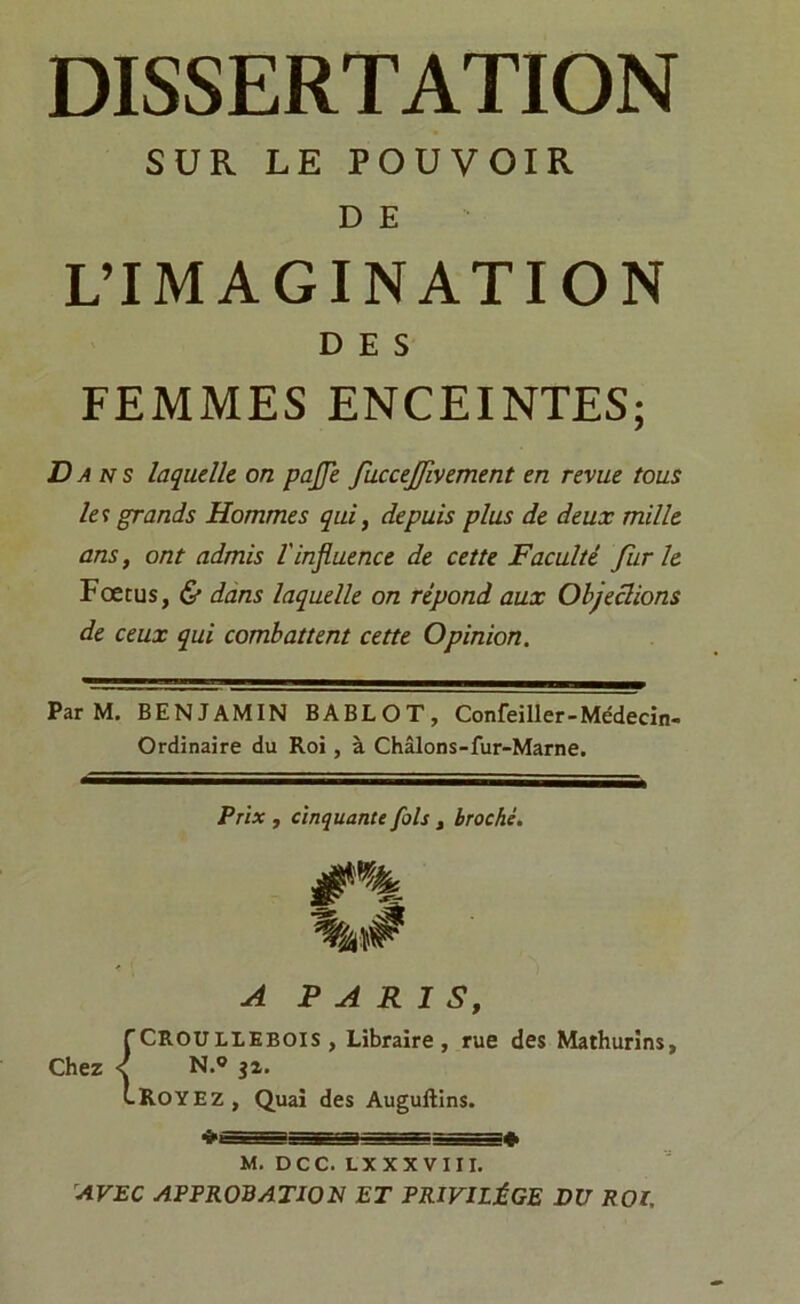 SUR LE POUVOIR D E L’IMAGINATION DES FEMMES ENCEINTES; Da n s laquelle on paffe fuccejfwement en revue tous la grands Hommes qui, depuis plus de deux mille ans, ont admis l'influence de cette Faculté furie Fœtus, & dans laquelle on répond aux Objeclions de ceux qui combattent cette Opinion. Par M. BENJAMIN BABLOT, Confeiller-Médecin- Ordinaire du Roi, à Châlons-fur-Marne. Prix , cinquante fols , broché. #% A PARIS, fCR.OULLEBOIS , Libraire, rue des Mathurins, Chez < N.® ja. CROYEZ, Quai des Auguftins. M. DCC. LX XX VIII. AVEC APPROBATION ET PRIVILÈGE DU ROI,