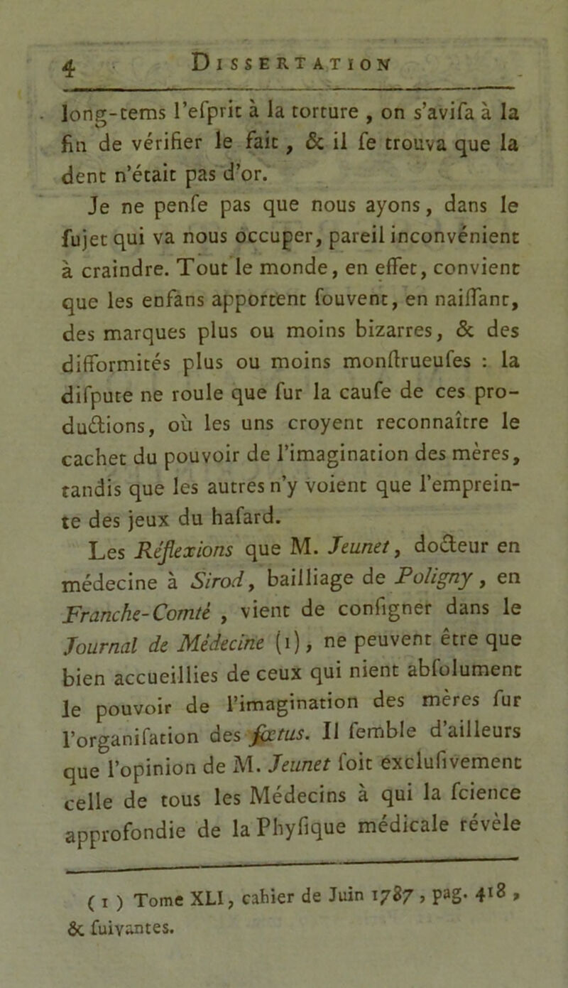 iong-tems l’efprit à la torture , on s’avifa à la fin de vérifier le fait, & il fe trouva que la dent n’était pas d’or. Je ne penfe pas que nous ayons, dans le fujet qui va nous occuper, pareil inconvénient à craindre. Tout le monde, en effet, convient que les enfans apportent fouvent, en naiffant, des marques plus ou moins bizarres, 5c des difformités plus ou moins monftrueufes : la difpute ne roule que fur la caufe de ces pro- ductions, où les uns croyent reconnaître le cachet du pouvoir de l’imagination des mères, tandis que les autres n’y voient que l’emprein- te des jeux du hafard. Les Réflexions que M. Jeunet, doCteur en médecine à Sirod, bailliage de Poligny, en Franche-Comté , vient de configner dans le Journal de Médecine (i), ne peuvent être que bien accueillies de ceux qui nient abfolument le pouvoir de l’imagination des mères fur l’organifation des flxtus. Il femble d’ailleurs que l’opinion de M. Jeunet foit exclufivement celle de tous les Médecins à qui la fcience approfondie de la Phyfique médicale révèle ( i ) Tome XU, cahier de Juin 1787 > pag- 4^ » &. fuiyantes.