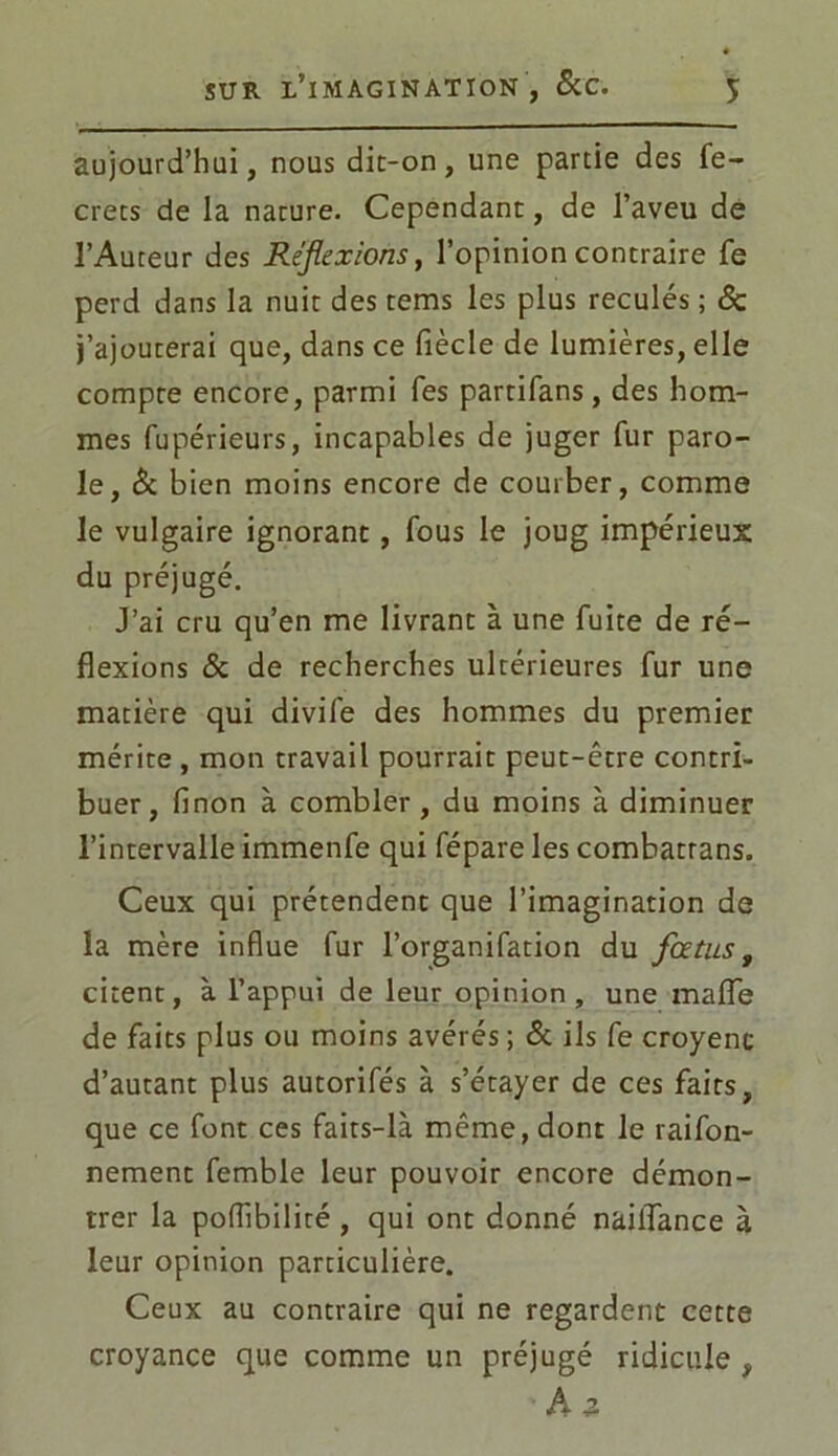 aujourd’hui, nous dit-on, une partie des fe- crets de la nature. Cependant, de l’aveu de l’Auteur des Réflexions, l’opinion contraire fe perd dans la nuit des tems les plus reculés ; <Sc j’ajouterai que, dans ce fiècle de lumières, elle compte encore, parmi Tes partifans, des hom- mes fupérieurs, incapables de juger fur paro- le, & bien moins encore de courber, comme le vulgaire ignorant, fous le joug impérieux du préjugé. J’ai cru qu’en me livrant à une fuite de ré- flexions & de recherches ultérieures fur une matière qui divife des hommes du premier mérite , mon travail pourrait peut-être contri- buer, linon à combler, du moins à diminuer l’intervalle immenfe qui fépare les combatrans. Ceux qui prétendent que l’imagination de la mère influe fur l’organifation du foetus, citent, à l’appui de leur opinion, une maiïe de faits plus ou moins avérés ; & ils fe croyenc d’autant plus autorifés à s’étayer de ces faits, que ce font ces faits-là même, dont le raifon- nement femble leur pouvoir encore démon- trer la pollibilité , qui ont donné nailfance à leur opinion particulière. Ceux au contraire qui ne regardent cette croyance que comme un préjugé ridicule , A z
