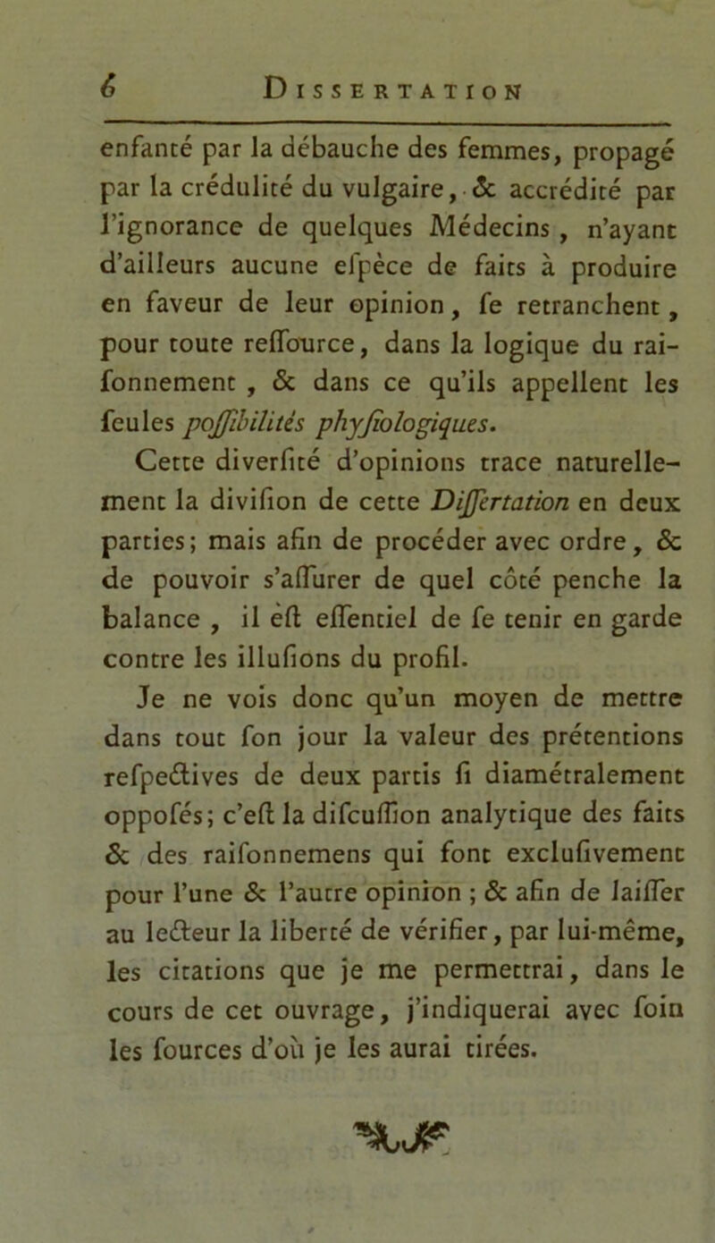 enfanté par la débauche des femmes, propagé par la crédulité du vulgaire, ôc accrédité par l’ignorance de quelques Médecins , n’ayant d’ailleurs aucune el'pèce de faits à produire en faveur de leur opinion, fe retranchent, pour toute relfource, dans la logique du rai- fonnement , 6c dans ce qu’ils appellent les feules pojjibilitès physiologiques. Cette diverfité d’opinions trace naturelle- ment la divifion de cette DiJJèrtation en deux parties; mais afin de procéder avec ordre, 6c de pouvoir s’alTurer de quel côté penche la balance , il éft elfentiel de fe tenir en garde contre les illufions du profil. Je ne vois donc qu’un moyen de mettre dans tout fon jour la valeur des prétentions refpeÛives de deux partis fi diamétralement oppofés; c’eft la difcufiîon analytique des faits 6c des raifonnemens qui font exclufivement pour l’une & l’autre opinion ; 6c afin de Jaifier au leéfeur la liberté de vérifier, par lui-même, les citations que je me permettrai, dans le cours de cet ouvrage, j’indiquerai avec foin les fources d’où je les aurai tirées.