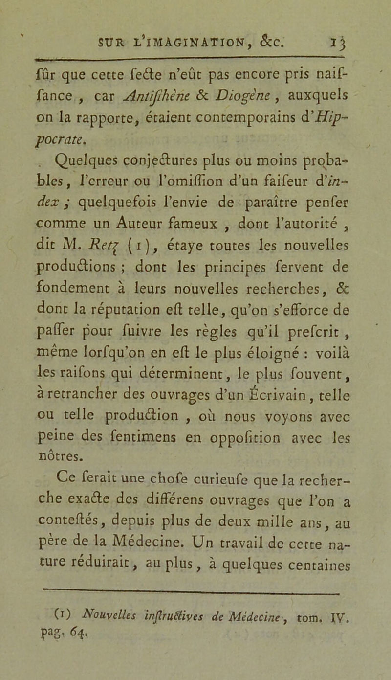 fur que cette feCte n’eût pas encore pris naif- fance , car Antifihène & Diogène , auxquels on la rapporte, étaient contemporains d’Hip- pocrate. Quelques conjectures plus ou moins proba- bles, l’erreur ou l’omiflion d’un faifeur & in- dex ; quelquefois l’envie de paraître penfer comme un Auteur fameux , dont l’autorité , dit M. Retç ( 1 ), étaye toutes les nouvelles productions ; dont les principes fervent de fondement à leurs nouvelles recherches, & dont la réputation efl telle, qu’on s’efforce de palier pour fuivre les règles qu’il prefcrit , même lorfqu’on en eft le plus éloigné : voilà les raifons qui déterminent, le plus fouvent, à retrancher des ouvrages d’un Écrivain, telle ou telle production , où nous voyons avec peine des fentimens en oppofition avec les nôtres. Ce ferait une chofe curieufe que la recher- che exaCte des différens ouvrages que l’on a conteftés, depuis plus de deux mille ans, au père de la Médecine. Un travail de cette na- ture réduirait, au plus, à quelques centaines 0) Nouvelles injlruttives de Médecine, tom. IV. pag, 64,