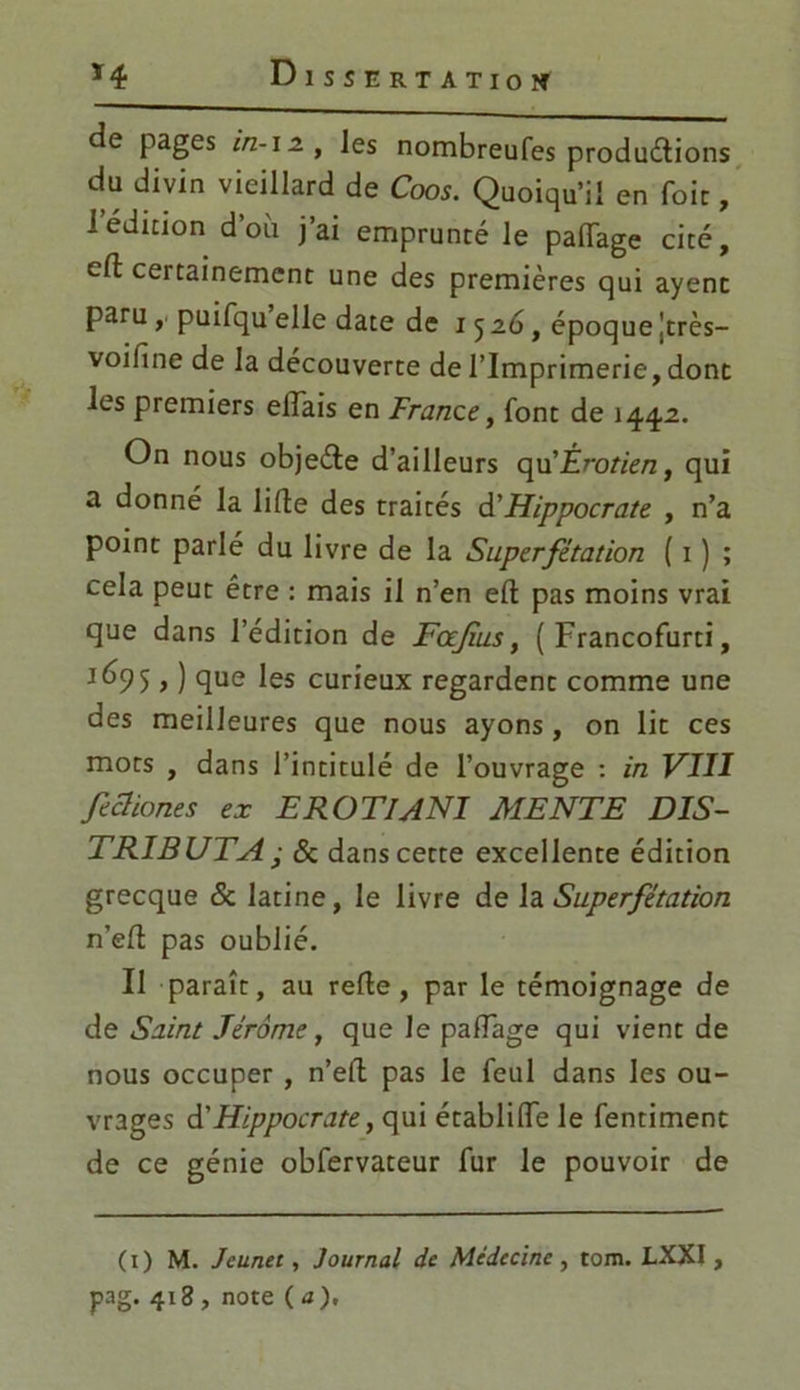 de pages i/z-12, les nombreufes productions du divin vieillard de Coos. Quoiqu’il en foie, 1 édition d’où j’ai emprunté le paftage cité, eft certainement une des premières qui ayent paru , puifqu elle date de 1526, époque Jtrès- voifine de la découverte de l’Imprimerie, dont les premiers eftais en France, font de 1442. On nous objeCte d’ailleurs qu’jÉrotien, qui a donné la lifte des traités à'Hippocrate , n’a point parlé du livre de la Superfétation ( 1 ) ; cela peut être : mais il n’en eft pas moins vrai que dans l’édition de Fajius, ( Francofurti, 5, ) que les curieux regardent comme une des meilleures que nous ayons , on lit ces mots , dans l’intitulé de l’ouvrage : in VIII fechones ex E ROTI A NI MENTE DIS- TRIBUTA • 8c dans cette excellente édition grecque 8c latine, le livre de h Superfétation n’eft pas oublié. Il paraît, au refte , par le témoignage de de Saint Jérôme, que Je partage qui vient de nous occuper , n’eft pas le feul dans les ou- vrages à'Hippocrate, qui établifte le fentiment de ce génie obfervateur fur le pouvoir de (1) M. Jeunet, Journal de Médecine , tom. LXXI, pag. 418 , note (a).
