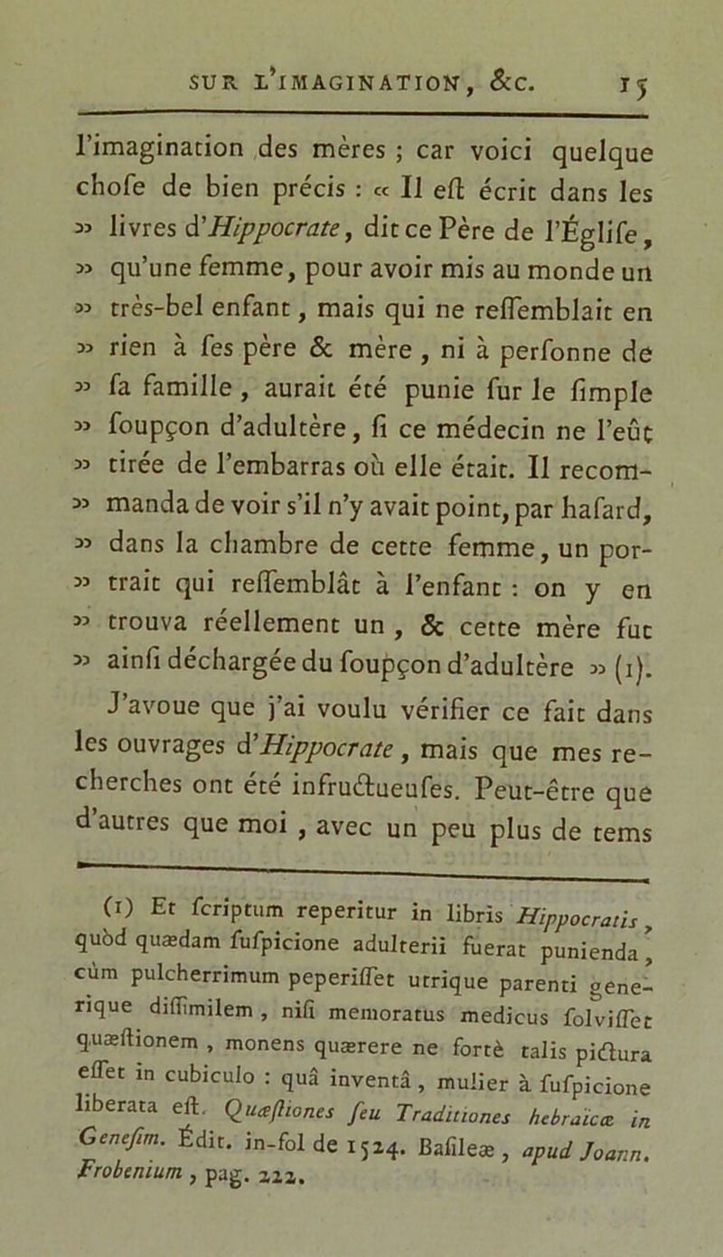 T5 l’imagination des mères ; car voici quelque chofe de bien précis : « Il eft écrit dans les ^ livres d'Hippocrate, ditcePère de l’Églife, » qu’une femme, pour avoir mis au monde un « très-bel enfant, mais qui ne relfemblait en :» rien à fes père & mère , ni à perfonne de 33 fa famille , aurait été punie fur le fimple 33 foupçon d’adultère, fi ce médecin ne l’eûc 33 tirée de l’embarras où elle était. Il recom- 33 manda de voir s’il n’y avait point, par hafard, 33 dans la chambre de cette femme, un por- 33 trait qui reffemblât à l’enfant : on y en 33 trouva réellement un , & cette mère fuc 33 ainfi déchargée du foupçon d’adultère 33(1). J’avoue que j’ai voulu vérifier ce fait dans les ouvrages d'Hippocrate, mais que mes re- cherches ont été infruétueufes. Peut-être que d autres que moi , avec un peu plus de tems (O Et feriptum reperitur in librïs Hippocru tis, quôd quædam fufpicione adulterii fuerat punienda * cùm pulcherrimum peperiffet utrique parenti géné- rique diiïîmilem , nifi memoratus medicus foiviffet q.uæftionem , monens quærere ne fortè talis pidura effet m cubiculo : quâ inventa, muiier à fufpicione liberata eff Quæfhones feu Traditiones hcbraïcce. in Gcnefim. Édit, in-fol de x 524. Bafileæ , apud Joann. Frobenium, pag. 2,22.
