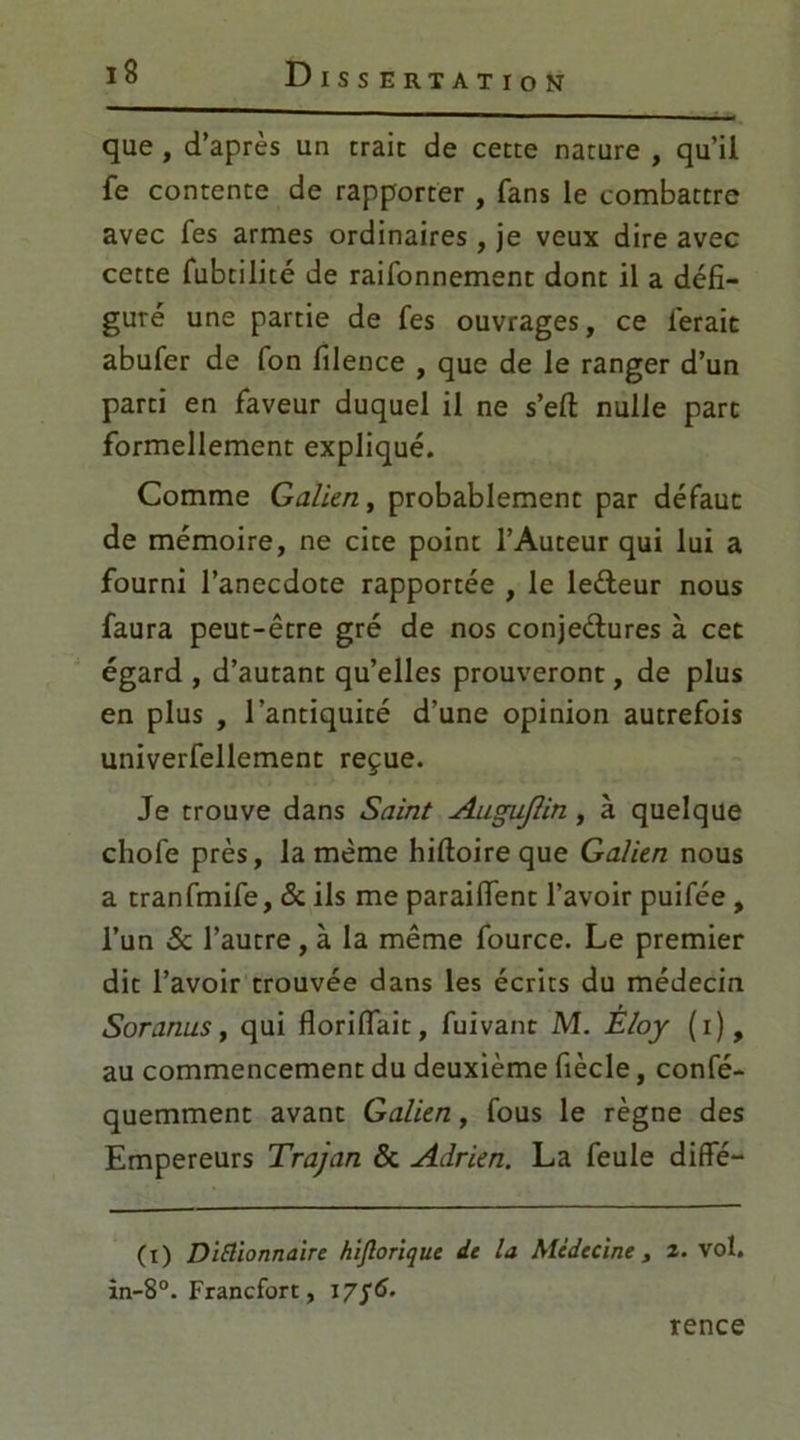 que , d’après un traie de cette nature , qu’il fe contente de rapporter , fans le combattre avec fes armes ordinaires , je veux dire avec cette fubtilité de raifonnement dont il a défi- guré une partie de fes ouvrages, ce ferait abufer de fon filence , que de le ranger d’un parti en faveur duquel il ne s’eft nulle part formellement expliqué. Comme Galien, probablement par défaut de mémoire, ne cite point l’Auteur qui lui a fourni l’anecdote rapportée , le leéleur nous faura peut-être gré de nos conjeélures à cet égard , d’autant qu’elles prouveront, de plus en plus , l’antiquité d’une opinion autrefois univerfellement reçue. Je trouve dans Saint Augujlin, à quelque chofe près, la même hiftoire que Galien nous a tranfmife, & ils me paraiffent l’avoir puifée , l’un & l’autre, à la même fource. Le premier dit l’avoir trouvée dans les écrits du médecin Soranus, qui florilfait, fuivant M. Êloy (i), au commencement du deuxième fiècle, confé- quemment avant Galien, fous le règne des Empereurs Trajan & Adrien. La feule diflfé— (i) Diflionnaire hiftorique de la Médecine, 2. vol. in-8°. Francfort, 17/6. rence
