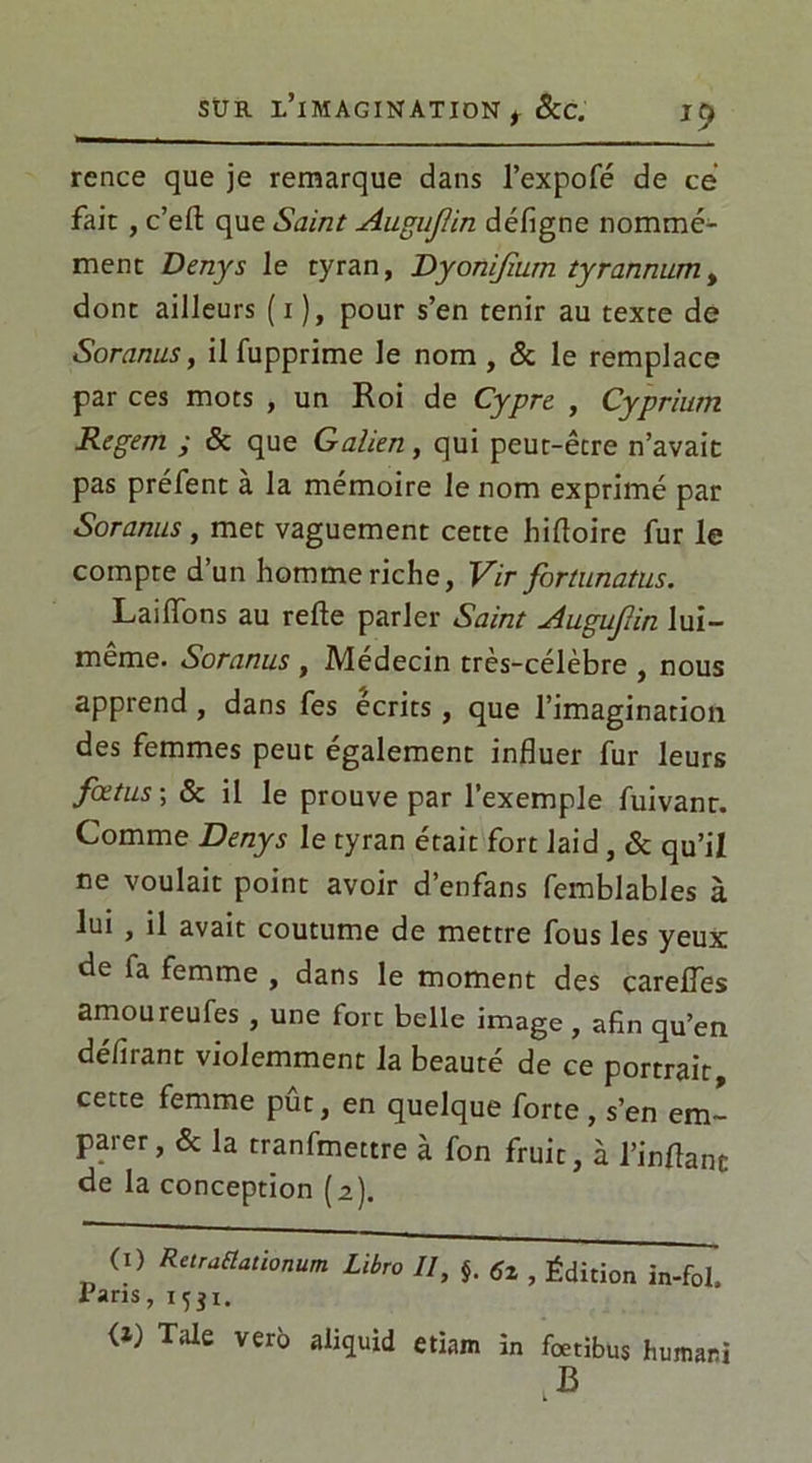 rence que je remarque dans l’expofé de ce fait , c’eft que Saint Auguflin défigne nommé- ment Denys le tyran, Dyonijîum tyrannumt dont ailleurs (i), pour s’en tenir au texte de Soranus, il fupprime le nom , & le remplace par ces mots , un Roi de Cypre , Cyprium Regem ; & que Galien, qui peut-être n’avait pas préfent à la mémoire le nom exprimé par Soranus, met vaguement cette hiftoire fur le compte d’un homme riche, Vir fortunatus. LailTons au relie parler Saint Auguflin lui- même. Soranus , Médecin très-célèbre , nous apprend, dans fes écrits, que l’imagination des femmes peut également influer fur leurs fœtus ; & il le prouve par l’exemple fuivanr. Comme Denys le tyran était fort laid, & qu’il ne voulait point avoir d’enfans femblables à lui , il avait coutume de mettre fous les yeux de fa femme , dans le moment des carelTes amoureufes , une fort belle image , afin qu’en délirant violemment la beauté de ce portrait, cette femme put, en quelque forte , s’en em- parer, & la tranfmettre à fon fruit, à l’in Ha ne de la conception (a). (i) RetraClationum Libre II, §. tfz , Édition in-fol. Tans, 1551. {1) Taie verô aliquid etiam in fœtibus humani .B