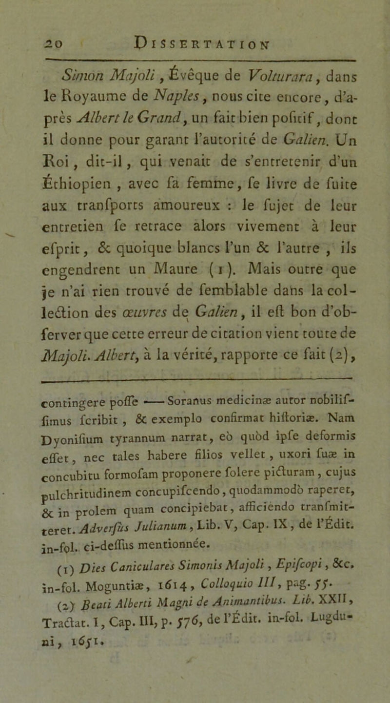Simon Majoli , Évêque de Volturara, dans le Royaume de Naples, nous cite encore, d’a- près Albert le Grandy un fait: bien pofuif, donc il donne pour garant l’autorité de Galien. Un Roi, dit-il , qui venait de s’entretenir d’un Éthiopien , avec fa femme, fe livre de fuite aux tranfporcs amoureux : le fujec de leur entretien fe retrace alors vivement à leur efpric, & quoique blancs l’un & l’autre , ils engendrent un Maure ( 1 ). Mais outre que je n’ai rien trouvé de femblable dans la col- lection des œuvres de Galien, il eft bon d’ob- ferver que cette erreur de citation vient toute de Majoli. Albert, à la vérité, rapporte ce fait (2), contingere poffe Soranus medicinæ auror nobilif- iimus feribit , & exemplo confirmât hiitoriæ. Nam Dyonifium tyrannum narrat, eo quôd ipfe deformis effet, nec taies habere filios veilet, uxori fuæ in concubitu formofam proponere folere piduram, cujus pulchritudinem concupifcendo, quodammodo raperet, & in prolem quam concipiebat, afficiendo tranfmit- teret. Adverfùs Julianum, Lib. \ > Cap. IX, de 1 Édit, in-fol. ci-deffus mentionnée. (1) Dits Caniculares Simonis Majoli, Epifcopi, &c. în-fol. Moguntiæ, 1614 , Colloquio III, pag. yy. (2) Btati Albert i Magni de Animantibus. Lib. XXII, Tradat. I, Cap. 111, p. S7<>> de rÉdit* in“foL Lu3du’ ni, îûyi.